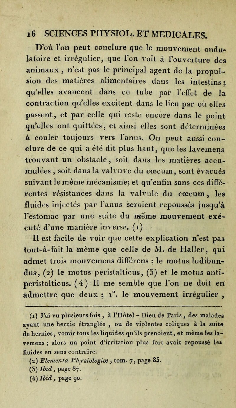 D’où l’on peut conclure que le mouvement ondu- latoire et irrégulier, que l’on voit à l’ouverture des animaux, n’est pas le principal agent de la propul- sion des matières alimentaires dans les intestins ; qu’elles avancent dans ce tube par l’effet de la contraction qu’elles excitent dans le lieu par où elles passent, et par celle qui reste encore dans le point qu’elles ont quittées, et ainsi elles sont déterminées à couler toujours vers l’anus. On peut aussi con- clure dè ce qui a été dit plus haut, que les laveinens trouvant un obstacle, soit dans les matières accu- mulées , soit dans la valvuve du cæcum, sont évacués suivant le même mécanisme; et qu’énfin sans ces diffé- rentes résistances dans la valvule du coecum, les fluides injectés par l’anus seruient repoussés jusqu’à l’estomac par une suite du rtfeme mouvement exé- cuté d’une manière inverse, (i) Il est facile de voir que celte explication n’est pas tout-à-fait la même que celle de M. de Haller, qui admet trois mouvemens difféiens : le motus ludibun- dus, (2) le motus peristalticus, (5) et le motus anti- peristalticus. (4) Il me semble que l’on ne doit en admettre que deux ; i°. le mouvement irrégulier , (1) J’ai vu plusieurs fois , à l’Hôtel - Dieu de Paris , des malades ayant une hernie étranglée , ou de violentes coliques à la suite de hernies , vomir tous les liquides qu’ils prenoient, et même les la- vemens ; alors un point d’irritation plus fort avoit repoussé le» fluides en sens contraire. (2) Elementa Physiulogiœ , tom. 7 , page 85. (3) Ibid , page 87. (4) Ibid, page 90.