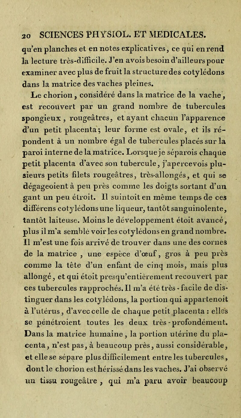 qu’en planches et en notes explicatives, ce qui en rend la lecture très-difficile. J’en avois besoin d’ailleurs pour examiner avec plus de fruit la structure des cotylédons dans la matrice des vaches pleines. Le chorion, considéré dans la matrice de la vache, est recouvert par un grand nombre de tubercules spongieux, rougeâtres, et ayant chacun l’apparence d’un petit placenta; leur forme est ovale, et ils ré- pondent à un nombre égal de tubercules placés sur la paroi interne de la matrice. Lorsque je séparois chaque petit placenta d’avec son tubercule, j’apercevois plu- sieurs petits filets rougeâtres, très-allongés, et qui se dégageoient à peu près comme les doigts sortant d’un gant un peu étroit. Il suintoit en même temps de ces différens cotylédons une liqueur, tantôt sanguinolente, tantôt laiteuse. Moins le développement étoit avancé, plus il m’a semblé voiries cotylédons en grand nombre. Il m’est une fois arrivé de trouver dans une des cornes de la matrice , une espèce d’œuf, gros à peu près comme la tête d’un enfant de cinq mois, mais plus allongé, et qui étoit presqu’entièrement recouvert par ces tubercules rapprochés. Il m’a été très - facile de dis- tinguer dans les cotylédons, la portion qui appartenoit à l’utérus, d’avec celle de chaque petit placenta : elles se pénéti’oient toutes les deux très-profondément. Dans la matrice humaine , la portion utérine du pla- centa, n’est pas, à beaucoup près, aussi considérable, et elle se sépare plus difficilement entre les tubercules, dont le chorion est hérissé dans les vaches. J’ai observé un tissu rougeâtre , qui m’a paru avoir beaucoup