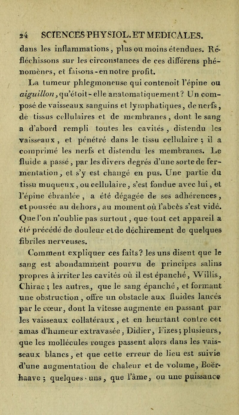 clans les inflammations, plus ou moins étendues. Ré- fléchissons sur les circonstances de ces différens phé- nomènes, et faisons-en notre profit. La tumeur phlegmoneuse qui contenoit l'épine ou aiguillon, qu’étoit- elle ar.atomaliquement? Un com- posé de vaisseaux sanguins et lymphatiques, de nerfs, de tissus cellulaires et de membranes, dont le sang a d’abord rempli toutes les cavités , distendu les vaisseaux , et pénétré dans le tissu cellulaii’e ; il a comprimé les nerfs et distendu les membranes. Le fluide a passé, par les divers degrés d’une sorte de fer- mentation, et s’y est changé en pus. LTne partie du tissu muqueux, ou cellulaire, s’est fondue avec lui, et l’épine ébranlée , a été dégagée de ses adhérences, et poussée au dehors, au moment où l’abcès s’est vidé. Que l’on n’oublie pas surtout, que tout cet appareil a été précédé de douleur etde déchirement de quelques fibriles nerveuses. Comment expliquer ces faits? les uns disent que le sang est abondamment pourvu de principes salins propres à irriter les cavités où il est épanché, Willis, Chirac ; les autres, que le sang épanché , et. formant une obstruction, offre un obstacle aux fluides lancés par le cœur, dont la vitesse augmente en passant par les vaisseaux collatéraux, et en heurtant contre cet amas d’humeur extravasée, Didier, Eizes; plusieurs, que les mollécules rouges passent alors dans les vais- seaux blancs, et que cette erreur de lieu est suivie d’une augmentation de chaleur et de volume, Boër- haave ; quelques-uns, que l’âme, ou une puissance