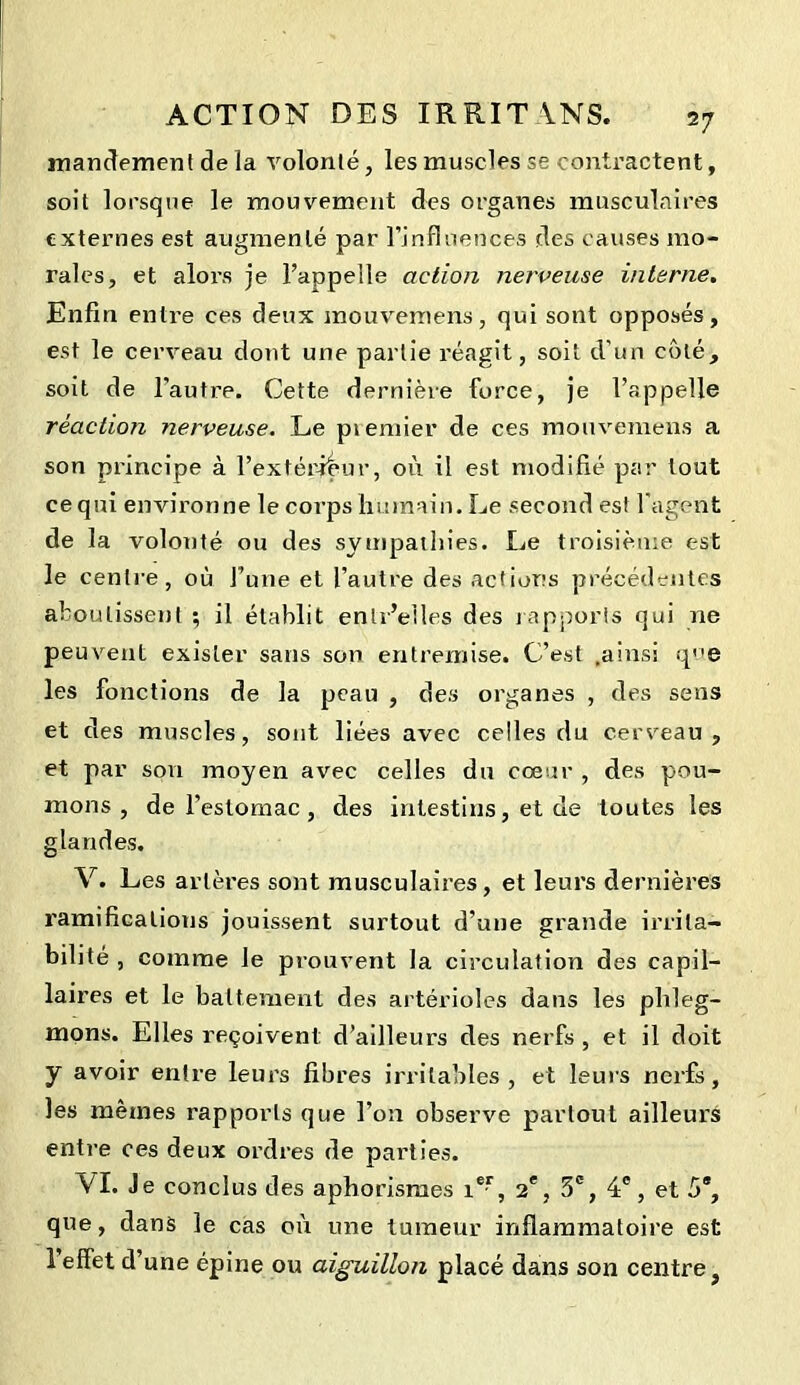 mandement de la volonté, les muscles se contractent, soit lorsque le mouvement des organes musculaires externes est augmenté par l’influences des causes mo- rales, et alors je l’appelle action nerveuse interne. Enfin entre ces deux mouvemens, qui sont opposés, est le cerveau dont une partie réagit, soit d'un côté, soit de l'autre. Cette dernière force, je l’appelle réaction nerveuse. Le premier de ces mouvemens a son principe à l’extérieur, où il est modifié par tout ce qui environne le corps humain. Le second est l'agent de la volonté ou des sympathies. Le troisième est le centre, où l’une et l’autre des actions précédentes aboutissent ; il établit enlr’elles des rapports qui ne peuvent exister sans son entremise. C’est .ainsi qe les fonctions de la peau , des organes , des sens et des muscles, sont liées avec celles du cerveau, et par son moyen avec celles du cœur , des pou- mons , de l’estomac, des intestins, et de toutes les glandes. V. Les artères sont musculaires, et leurs dernières ramifications jouissent surtout d’une grande irrita- bilité , comme Je prouvent la circulation des capil- laires et le battement des artérioles dans les phleg- mons. Elles reçoivent d’ailleurs des nerfs , et il doit y avoir entre leurs fibres irritables, et leurs nerfs, les mêmes rapports que l’on observe partout ailleurs entre ces deux ordres de parties. VI. Je conclus des aphorismes ier, 2e, 3e, 4e, et 5*, que, dans le cas où une tumeur inflammatoire est 1 effet d’une épine ou aiguillon placé dans son centre,