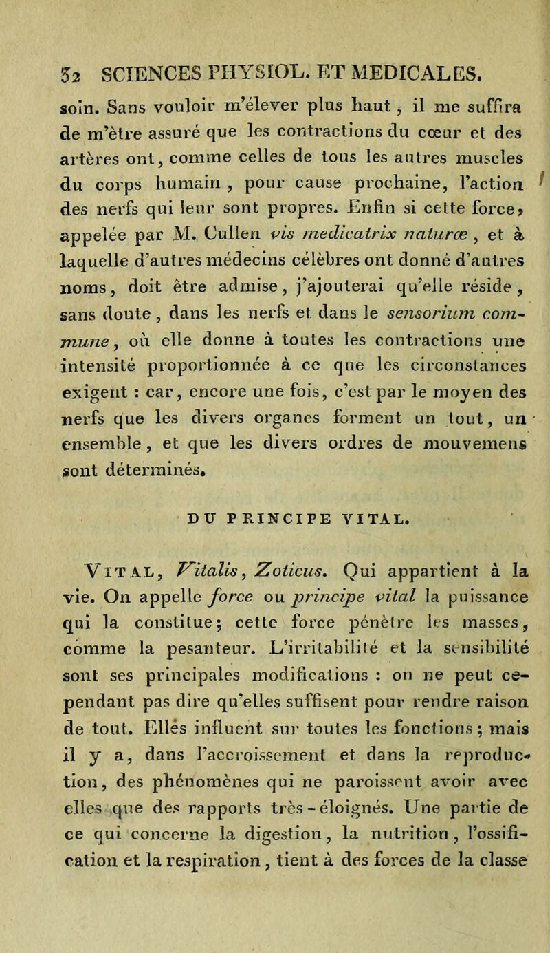 soin. Sans vouloir m’élever plus haut , il nie suffira de m’être assuré que les contractions du cœur et des artères ont, comme celles de tous les autres muscles du corps humain , pour cause prochaine, l’action des nerfs qui leur sont propres. Enfin si celte force? appelée par M. Cullen vis medicairix naturœ , et à laquelle d’autres médecins célèbres ont donné d’autres noms, doit être admise, j’ajouterai qu’elle réside , sans doute , dans les nerfs et dans le sensorium com- mune , où elle donne à toutes les contractions une intensité proportionnée à ce que les circonstances exigent : car, encore une fois, c’est par le moyen des nerfs que les divers organes forment un tout, un ensemble, et que les divers ordres de mouvemens sont déterminés. DU PRINCIPE VITAL. Vital, Vitalis, Zoiicus. Qui appartient à la vie. On appelle force ou principe vital la puissance qui la constitue; cette force pénètre les masses, comme la pesanteur. L’irritabilité et la sensibilité sont ses principales modifications : on ne peut ce- pendant pas dire qu’elles suffisent pour rendre raison de tout. Elles influent sur toutes les fonctions; mais il y a, dans l’accroissement et dans la reproduc» tion, des phénomènes qui ne paraissent avoir avec elles que des rapports très - éloignés. Une partie de ce qui concerne la digestion, la nutrition, l’ossifi- cation et la respiration, tient à des forces de la classe