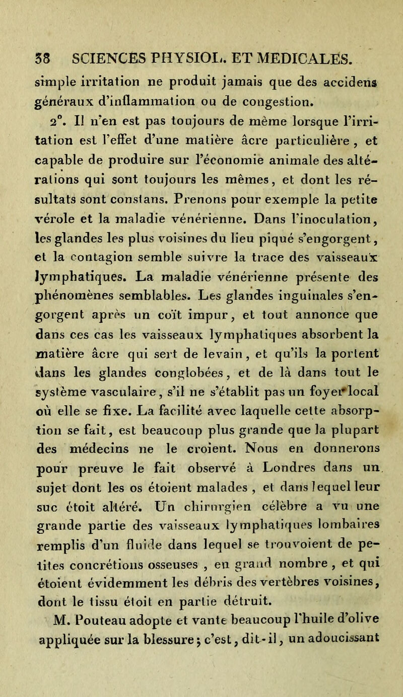 simple irritation ne produit jamais que des accidens généraux d’inflammation ou de congestion. 2°. Il n’en est pas toujours de même lorsque l’irri- tation est l’effet d’une matière âci’e particulière , et capable de produire sur l’économie animale des alté- rations qui sont toujours les mêmes, et dont les ré- sultats sont constans. Prenons pour exemple la petite vérole et la maladie vénérienne. Dans l’inoculation, les glandes les plus voisines du lieu piqué s’engorgent, et la contagion semble suivre la trace des vaisseaux lymphatiques. La maladie vénérienne présente des phénomènes semblables. Les glandes inguinales s’en- gorgent après un coït, impur, et tout annonce que dans ces cas les vaisseaux lymphatiques absorbent la matière âcre qui sert de levain, et qu’ils la portent dans les glandes conglobées, et de là dans tout le système vasculaire, s’il ne s’établit pas un foyei^local où elle se fixe. La facilité avec laquelle celte absorp- tion se fait, est beaucoup plus grande que la plupart des médecins ne le croient. Nous en donnerons pour preuve le fait observé à Londres dans un sujet dont les os étoient malades , et dans lequel leur suc étoit altéré. Un chirurgien célèbre a vu une grande partie des vaisseaux lymphatiques lombaires remplis d’un fluide dans lequel se trouvoient de pe- tites concrétions osseuses , en grand nombre , et qui étoient évidemment les débris des vertèbres voisines, dont le tissu étoit en partie détruit. M. Pouteau adopte et vante beaucoup l'huile d’olive appliquée sur la blessure $ c’est, dit - il, un adoucissant