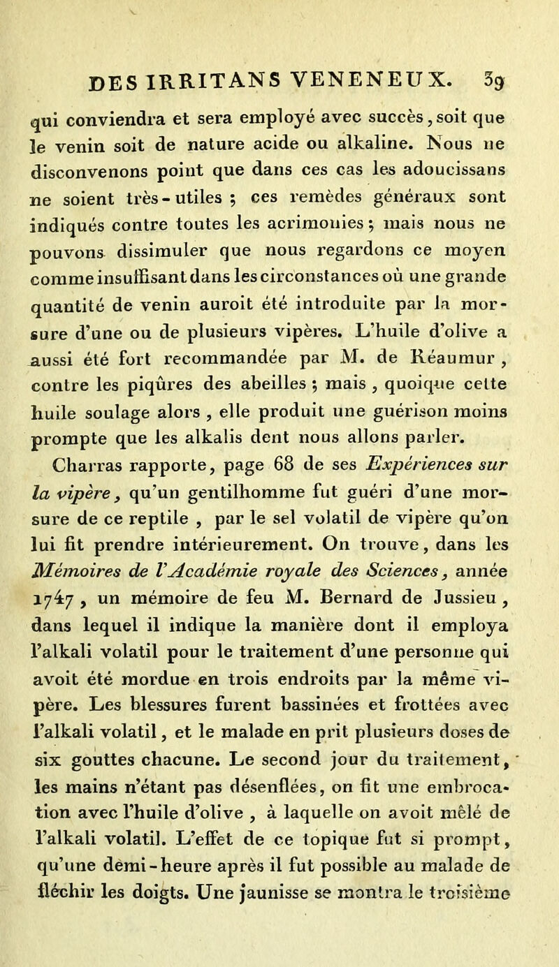 qui conviendra et sera employé avec succès,soit que le venin soit de nature acide ou alkaline. Nous ne disconvenons point que dans ces cas les adoucissans ne soient très-utiles; ces remèdes généraux sont indiqués contre toutes les acrimonies ; mais nous ne pouvons dissimuler que nous regardons ce moyen comme insuffisant dans les circonstances où une grande quantité de venin auroit été introduite par la mor- sure d’une ou de plusieurs vipères. L’huile d'olive a aussi été fort recommandée par M. de Réaumur , contre les piqûres des abeilles ; mais , quoique celte huile soulage alors , elle produit une guérison moins prompte que les alkalis dent nous allons parler. Charras rapporte, page 68 de ses Expériences sur la vipère, qu’un gentilhomme fut guéri d’une mor- sure de ce reptile , par le sel volatil de vipère qu’on lui fit prendre intérieurement. On trouve, dans les Mémoires de VAcadémie royale des Sciences, année 1747 , un mémoire de feu M. Bernard de Jussieu , dans lequel il indique la manière dont il employa l’alkali volatil pour le ti’aitement d’une personne qui avoit été mordue en trois endroits par la même vi- père. Les blessures furent bassinées et frottées avec l’alkali volatil, et le malade en prit plusieurs doses de six gouttes chacune. Le second jour du traitement, les mains n’étant pas désenflées, on fit une embroca- tion avec l’huile d’olive , à laquelle on avoit mêlé de l’alkali volatil. L’effet de ce topique fut si prompt, qu’une demi-heure après il fut possible au malade de fléchir les doigts. Une jaunisse se montra le troisième