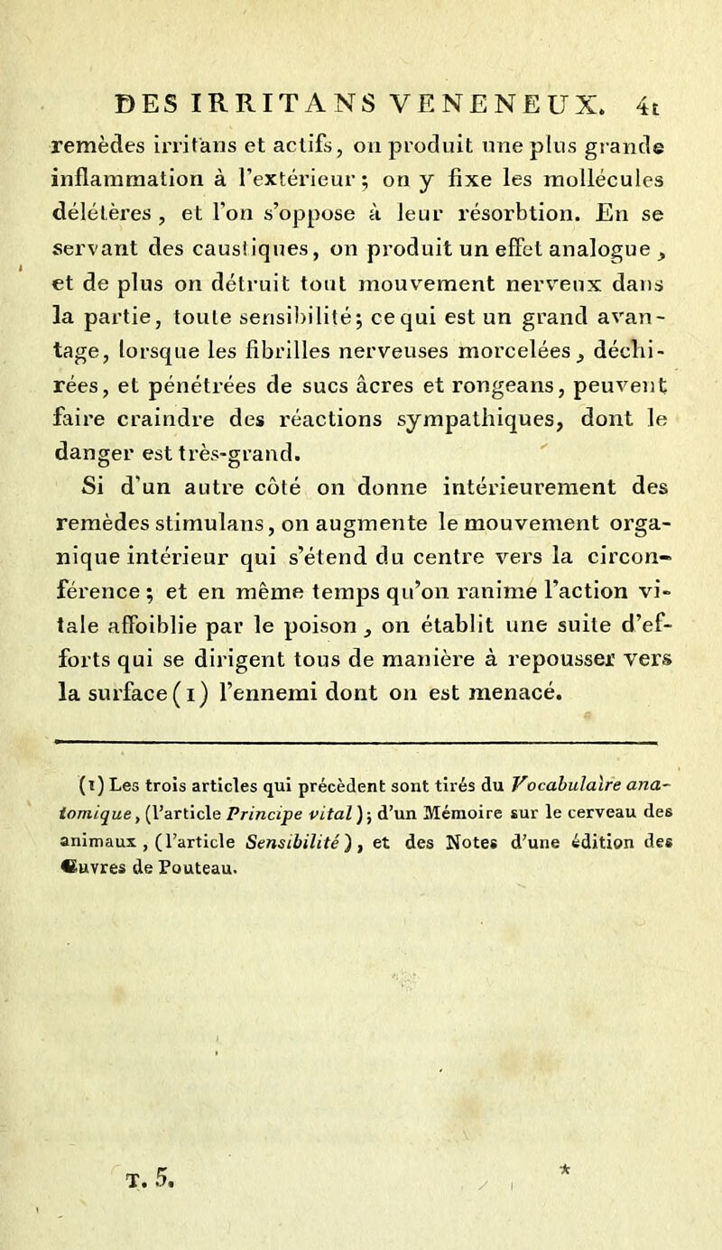 remèdes irritans et actifs, on produit une plus grande inflammation à l’extérieur; on y fixe les mollécuies délétèi’es , et l'on s’oppose à leur résorbtion. En se servant des caustiques, on produit un effet analogue , et de plus on détruit tout mouvement nerveux dans la partie, toute sensibilité; ce qui est un grand avan- tage, lorsque les fibrilles nerveuses morcelées, déchi- rées, et pénétrées de sucs âcres et rongeans, peuvent faire craindre des l’éactions sympathiques, dont le danger est très-grand. Si d'un autre côté on donne intérieurement des remèdes stimulans, on augmente le mouvement orga- nique intérieur qui s’étend du centre vers la circon- férence ; et en même temps qu’on ranime l’action vi- tale affoiblie par le poison, on établit une suite d’ef- forts qui se dirigent tous de manière à repousser vers la surface(i) l’ennemi dont on est menacé. (i) Les trois articles qui précèdent sont tirés du Vocabulaire ana- tomique , (l’article Principe vital ) ; d’un Mémoire sur le cerveau des animaux , (l’article Sensibilité'), et des Notes d’une édition des «uvres de Pouteau. T. 5. *