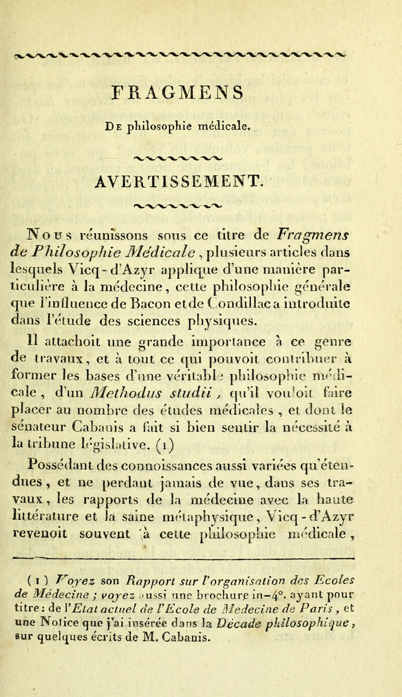 FRAGMENS De philosophie médicale. AVERTISSEMENT. Nous réunissons sous ce litre de Fragmens de Philosophie Médicale , plusieurs articles dans lesquels Vicq-d’Azyr applique d’une manière par- ticulière à la médecine, cette philosophie générale que l’influence de Bacon etde Condillaca introduite dans l’étude des sciences physiques. 11 attachoit une grande importance à ce genre de travaux, et à tout ce qui pouvoit contribuer à former les bases d’une véritable philosophie médi- cale , d’ un Methodus studii , qu’il vou'oit faire placer au nombre des études médicales , et dont le sénateur Cabanis a fait si bien sentir la nécessité à la tribune législative, (i) Possédant des connoissances aussi variées qu'éten- dues , et ne perdant jamais de vue, dans ses tra- vaux , les rapports de la médecine avec la haute littérature et la saine métaphysique, Vicq-d’Azyr revenoit souvent à cette philosophie médicale, ( i ) T'oyez son Rapport sur l’organisation des Ecoles de Médecine ; voyez .‘ussi une brochure in-4°. ayant pour titre : de l’Etat actuel de VEcole de Médecine de Paris , et une Notice que j’ai insérée dans la Décade philosophique ,