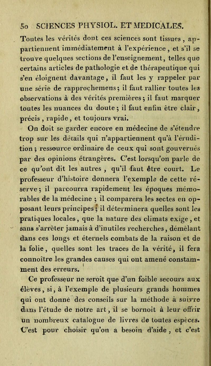 Toutes les vérités dont ces sciences sont tissues , ap- partiennent immédiatement à l’expérience , et s’il se trouve quelques sections de l’enseignement, telles que certains articles de pathologie et de thérapeutique qui s’en éloignent davantage, il faut les y rappeler par une série de rapprochemens ; il faut rallier toutes les observations à des vérités premières; il faut marquer toutes les nuances du doute; il faut enfin être clair, précis , rapide, et toujours vrai. On doit se garder encore en médecine de s’étendre trop sur les détails qui n’appartiennent qu’à l’érudi- tion ; ressource ordinaire de ceux qui sont gouvernés par des opinions étrangères. C’est lorsqu’on parle de ce qu’ont dit les autres , qu’il faut être court. Le professeur d’histoire donnera l’exemple de cette ré- serve ; il parcourra rapidement les époques mémo- rables de la médecine ; il comparera les sectes en op- posant leurs principes ; il déterminera quelles sont les pratiques locales, que la nature des climats exige, et sans s’arrêter jamais à d’inutiles recherches, démêlant dans ces longs et éternels combats de la raison et de la folie, quelles sont les traces de la vérité, il fera connoître les grandes causes qui ont amené constam- ment des erreurs. Ce professeur ne seroit que d’un foible secours aux élèves, si, à l’exemple de plusieurs grands hommes qui ont donné des conseils sur la méthode à suivre dans l’étude de notre art, il se bornoit à leur offrir un nombreux catalogue de livres de toutes espèces. C’est pour choisir qu’on a besoin d’aide , et c’est