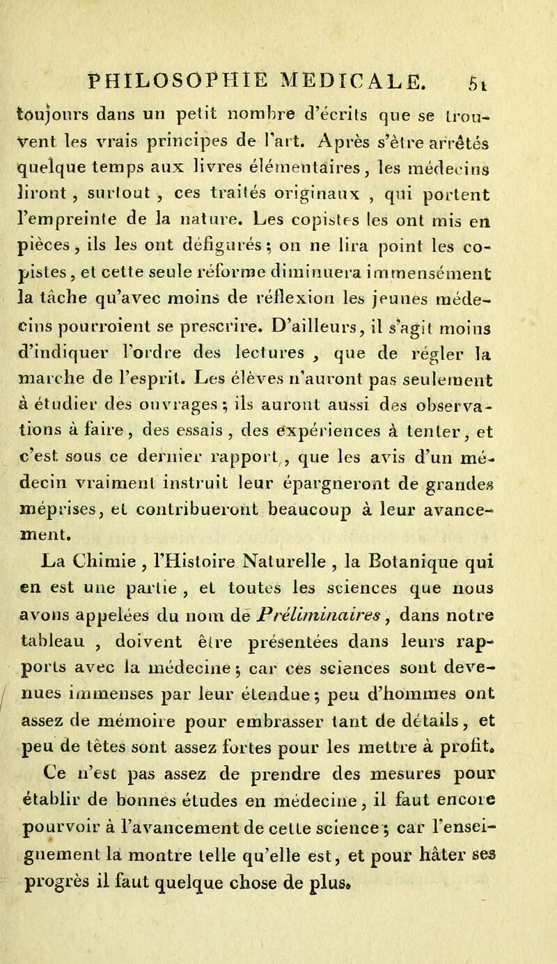 toujours dans un petit nombre d’écrits que se trou- vent les vrais principes de l’art. Après s’ètre arrêtés quelque temps aux livres élémentaires, les médecins liront, surtout, ces traités originaux , qui portent l’empreinte de la nature. Les copistes les ont mis en pièces, ils les ont défigurés; on ne lira point les co- pistes , et cette seule réforme diminuera immensément la tache qu’avec moins de réflexion les jeunes méde- cins pourroient se prescrire. D’ailleurs, il s’agit moins d’indiquer l'ordre des lectures , que de régler la marche de l’esprit. Les élèves n’auront pas seulement à étudier des ouvrages; ils auront aussi des observa- tions à faire, des essais, des expériences à tenter, et c’est sous ce dernier rapport , que les avis d’un mé- decin vraiment instruit leur épargneront de grandes méprises, et contribueront beaucoup à leur avance- ment. La Chimie , l’Histoire Naturelle , la Botanique qui en est une partie , eL toutes les sciences que nous avons appelées du nom de Préliminaires, dans notre tableau , doivent être présentées dans leurs rap- ports avec la médecine ; car ces sciences sont deve- nues immenses par leur étendue; peu d’hommes ont assez de mémoire pour embrasser tant de détails, et peu de têtes sont assez fortes pour les mettre à profit. Ce n’est pas assez de prendre des mesures pour établir de bonnes études en médecine, il faut encore pourvoir à l’avancement de celte science ; car l’ensei- gnement la montre telle qu’elle est, et pour hâter ses progrès il faut quelque chose de plus»