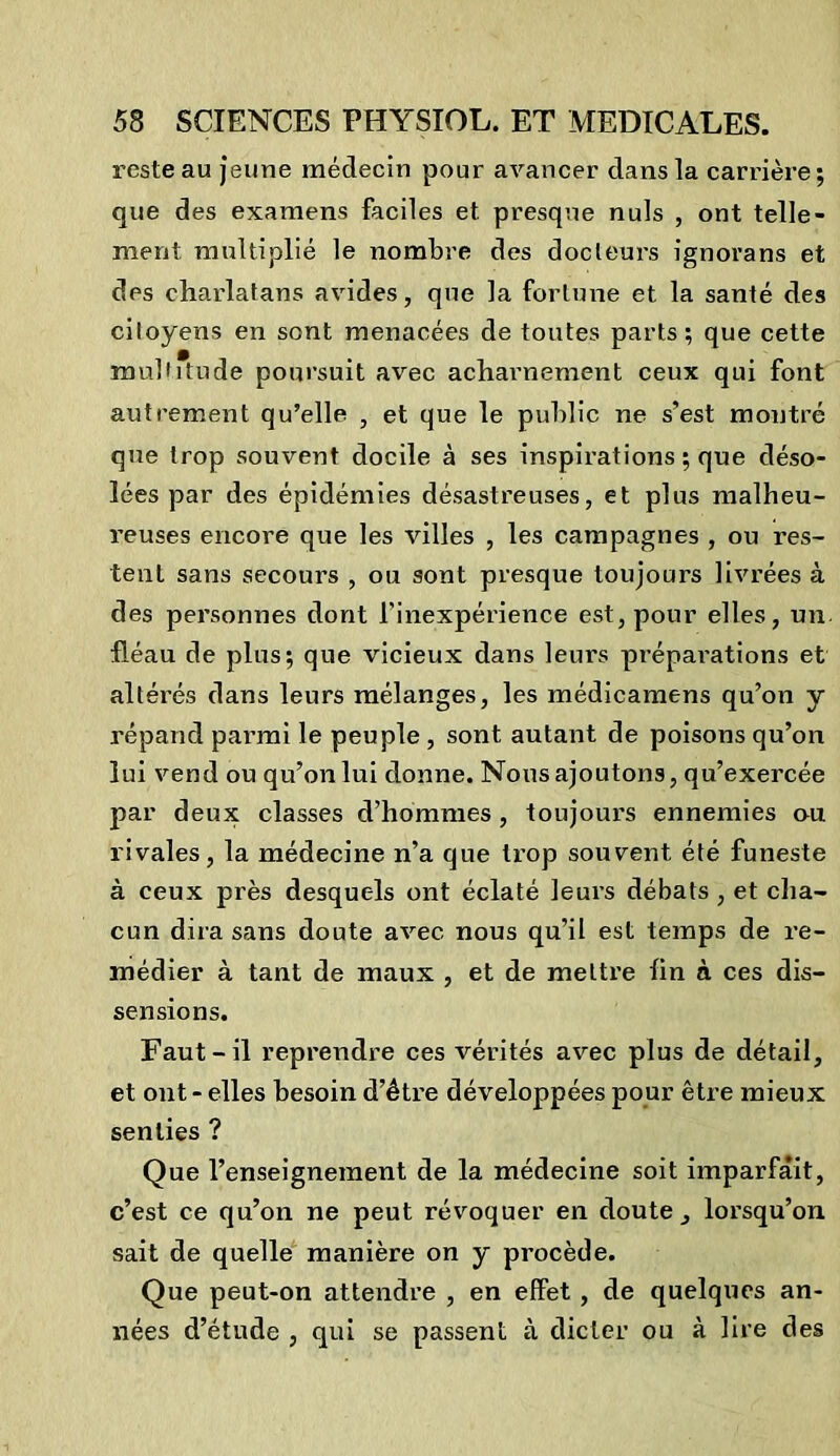 reste au jeune médecin pour avancer dans la carrière; que des examens faciles et presque nuis , ont telle- ment multiplié le nombre des docteurs ignorans et des charlatans avides, que la fortune et la santé des citoyens en sont menacées de toutes parts; que cette multitude poursuit avec acharnement ceux qui font autrement qu’elle , et que le public ne s’est montré que trop souvent docile à ses inspirations ; que déso- lées par des épidémies désastreuses, et plus malheu- reuses encore que les villes , les campagnes , ou res- tent sans secours , ou sont presque toujours livrées à des personnes dont l'inexpérience est, pour elles, un fléau de plus; que vicieux dans leurs prépaierions et altérés dans leurs mélanges, les médicamens qu’on y répand parmi le peuple , sont autant de poisons qu’on lui vend ou qu’on lui donne. Nous ajoutons, qu’exercée par deux classes d’hommes, toujours ennemies ou rivales, la médecine n’a que trop souvent été funeste à ceux près desquels ont éclaté leurs débats , et cha- cun dira sans doute avec nous qu’il est temps de re- médier à tant de maux , et de mettre fin à ces dis- sensions. Faut-il reprendre ces vérités avec plus de détail, et ont - elles besoin d’être développées pour être mieux senties ? Que l’enseignement de la médecine soit imparfait, c’est ce qu’on ne peut révoquer en doute, lorsqu’on sait de quelle manière on y procède. Que peut-on attendre , en effet , de quelques an- nées d’étude , qui se passent à dicter ou à lire des