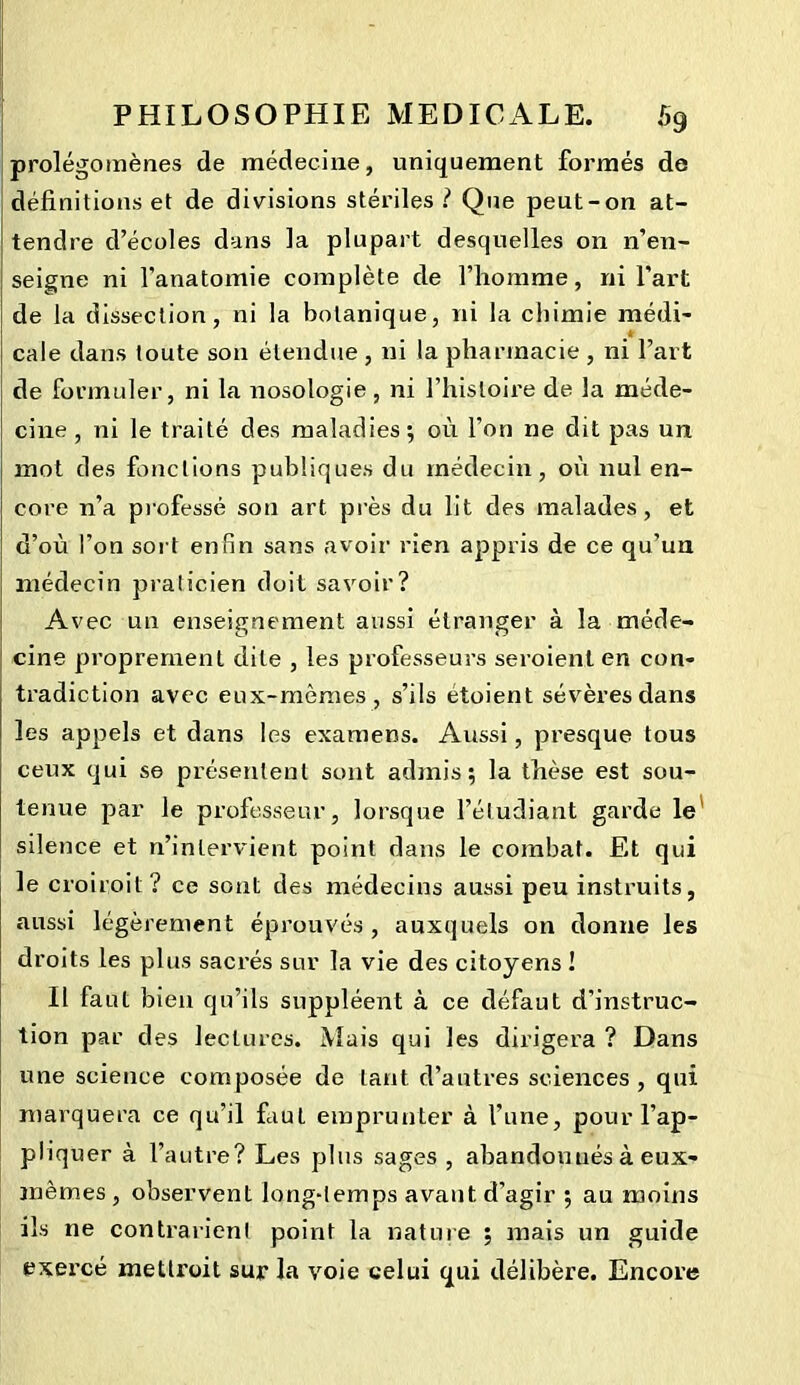 prolégomènes de médecine, uniquement formés de définitions et de divisions stériles? Que peut-on at- tendre d’écoles dans la plupart desquelles on n’en- seigne ni l’anatomie complète de l’homme, ni l'art de la dissection, ni la botanique, ni la chimie médi- JH cale dans toute son étendue , ni la pharmacie , ni l’art de formuler, ni la nosologie , ni l’histoire de la méde- cine , ni le traité des maladies ; où l’on ne dit pas un mot des fonctions publiques du médecin, où nul en- core n’a professé son art près du lit des malades, et d’où l’on sort enfin sans avoir rien appris de ce qu’un médecin praticien doit savoir? Avec un enseignement aussi étranger à la méde- cine proprement dite , les professeurs seroienten con- tradiction avec eux-mêmes, s’ils etoient sévères dans les appels et dans les examens. Aussi, presque tous ceux qui se présentent sont admis; la thèse est sou- tenue par le professeur, lorsque l’étudiant garde le silence et n’intervient point dans le combat. Et qui le croiroit ? ce sont des médecins aussi peu instruits, aussi légèrement éprouvés , auxquels on donne les droits les plus sacrés sur la vie des citoyens ! Il faut bien qu’ils suppléent à ce défaut d’instruc- tion par des lectures. Mais qui les dirigera ? Dans une science composée de tant d’autres sciences , qui marquera ce qu’il faut emprunter à l’une, pour l’ap- pliquer à l’autre? Les plus sages , abandonnés à eux- mêmes , observent long-temps avant d’agir ; au moins ils ne contrarient point la nature ; mais un guide exercé mettroit sur la voie celui qui délibère. Encore