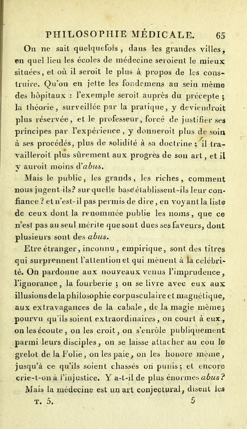 Ou ne sait quelquefois, dans les grandes villes, en quel lieu les écoles de médecine seroient le mieux situées, et où il seroit le plus à propos de les cons- truire. Qu’on en jette les fondemens au sein même des hôpitaux : l’exemple seroit auprès du précepte ; la théorie, surveillée par la pratique, y deviendroit plus réservée, et le professeur, forcé de justifier ses principes par l'expérience , y donneroit plus de soin à ses procédés, plus de solidité à sa doctrine ; il tra- « vailleroit plus sûrement aux progrès de son art, et il y auroit moins d'abus. Mais le public, les grands, les riches, comment nous jugent ils? sur quelle haseétablissent-ils leur con- fiance ? et n’est-il pas permis de dire, en voyant la liste de ceux dont la renommée publie les noms, que ce n’est pas au seul mérite que sont dues ses faveurs, dont plusieurs sont des abus. Etre étranger, inconnu , empirique, sont des titres qui surprennent l’attention et qui mènent à la célébri- té. On pardonne aux nouveaux venus l’imprudence, l’ignorance, la fourberie ; on se livre avec eux aux illusionsdela philosophie corpusculaire et magnétique, aux extravagances de la cabale, de la magie même; pourvu qu'ils soient extraordinaires, on court à eux, on les écoule, on les croit, on s’enrôle publiquement parmi leurs disciples, on se laisse attacher au cou le grelot de la Folie, on les paie, on les honore même, jusqu’à ce qu’ils soient chassés ori punis; et encore crie-l-onà l’injustice. Y a-t-il de plus énormes abus? Mais la médecine est un art conjectural, disent les t. 5. 5