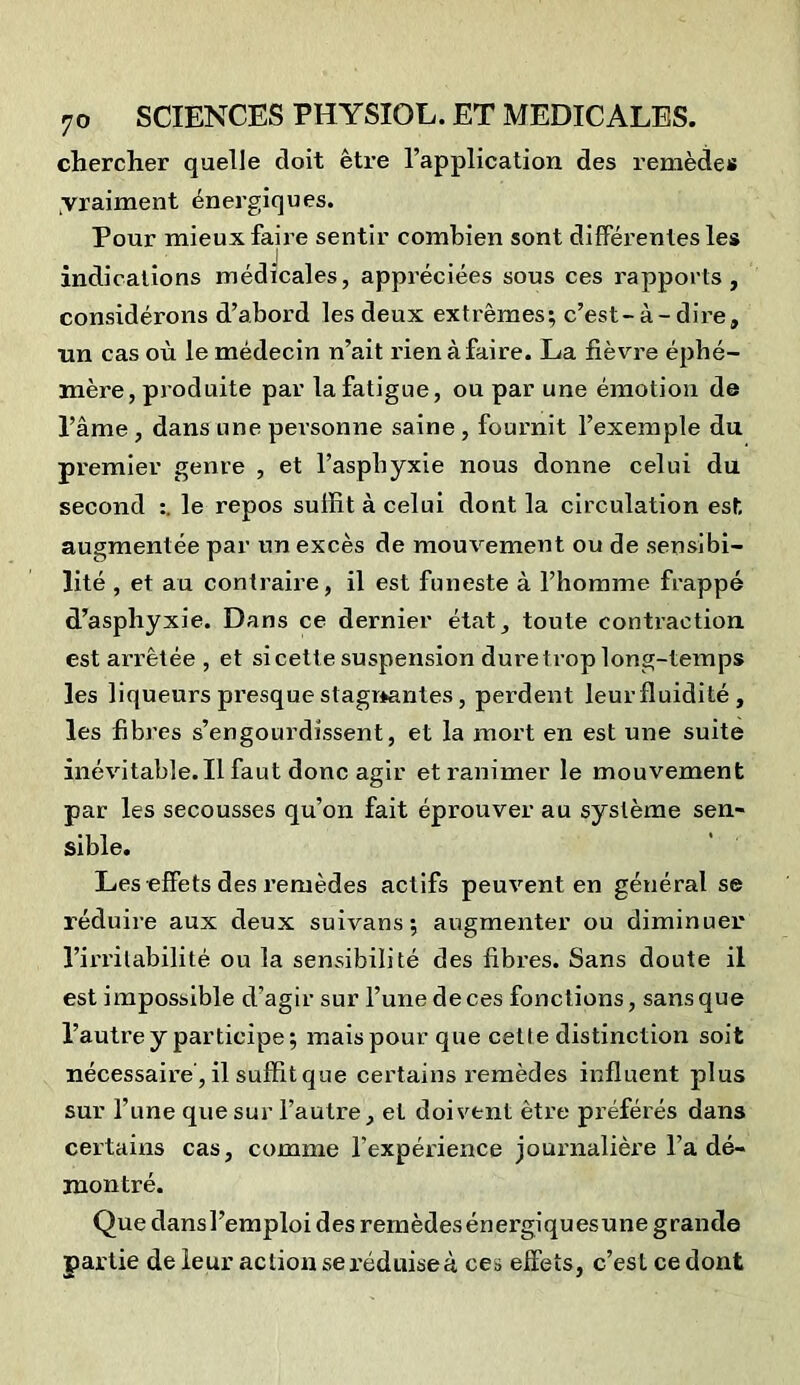 chercher quelle doit être l’application des remèdes vraiment énergiques. Pour mieux faire sentir combien sont différentes les indications médicales, appréciées sous ces rapports, considérons d’abord les deux extrêmes; c’est-à-dire, un cas où le médecin n’ait rien à faire. La fièvre éphé- mère, produite par la fatigue, ou par une émotion de l’âme , dans une personne saine , fournit l’exemple du premier genre , et l’asphyxie nous donne celui du second le repos suffit à celui dont la circulation est augmentée par un excès de mouvement ou de sensibi- lité , et au contraire, il est funeste à l’homme frappé d’asphyxie. Dans ce dernier état, toute contraction est ari’êtée , et si cette suspension dure trop long-temps les liqueurs presque stagnantes, perdent leurfluidité , les fibres s’engourdissent, et la mort en est une suite inévitable.Il faut donc agir et ranimer le mouvement par les secousses qu’on fait éprouver au système sen- sible. Les effets des remèdes actifs peuvent en général se réduire aux deux suivans; augmenter ou diminuer l’irritabilité ou la sensibilité des fibres. Sans doute il est impossible d’agir sur l’une de ces fonctions, sans que l’autre y participe; mais pour que cette distinction soit nécessaire’, il suffit que certains remèdes influent plus sur l’une que sur l’autre, et doivent être préférés dans certains cas, comme l'expérience journalière l’a dé- montré. Quedansl’emploides remèdesénergiquesune grande partie de leur action se. réduise à ces effets, c’est ce dont