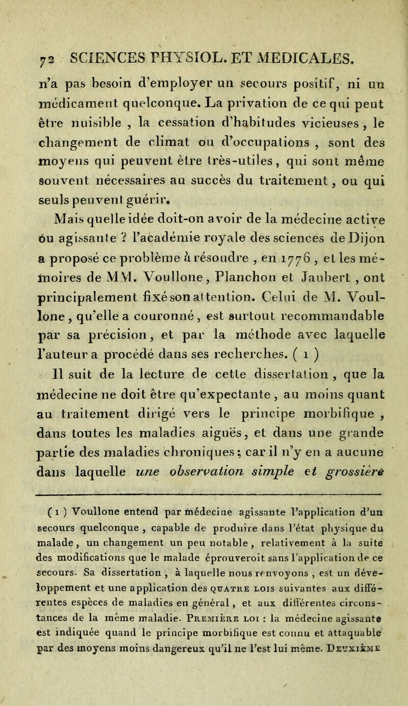 n’a pas besoin d’employer un secours positif, ni un médicament quelconque. La privation de ce qui peut être nuisible , la cessation d’habitudes vicieuses , le changement de climat ou d’occupations , sont des moyens qui peuvent être très-utiles, qui sont même souvent nécessaires au succès du traitement, ou qui seuls peuvent guérir. Mais quelle idée doit-on avoir de la médecine active ou agissante ? l’académie royale des sciences de Dijon a proposé ce problème ê résoudre , en 1776 , et les mé- moires de MVI. Voullone, Planchon et Jaubert , ont principalement fixé son attention. Celui de M. Voul- lone, qu’elle a couronné, est surtout recommandable par sa précision, et par la méthode avec laquelle l’auteur a procédé dans ses recherches. ( 1 ) 11 suit de la lecture de cette dissertation, que la médecine ne doit être qu’expectante , au moins quant au traitement dirigé vers le principe morbifique , dans toutes les maladies aiguës, et dans une grande partie des maladies chroniques; car il 11’y en a aucune dans laquelle une observation simple et grossière (1 ) Voullone entend par médecine agissante l’application d’un secours quelconque , capable de produire dans l’état physique du malade, un changement un peu notable , relativement à la suite des modifications que le malade éproureroit sans l’application de ce secours. Sa dissertation , à laquelle nous renvoyons , est un déve- loppement et une application des quatre lois suivantes aux diffé- rentes espèces de maladies en général , et aux différentes circons- tances de la même maladie. Première loi : la médecine agissante est indiquée quand le principe morbifique est connu et attaquable par des moyens moins dangereux qu’il ne l’est lui même. Deuxième