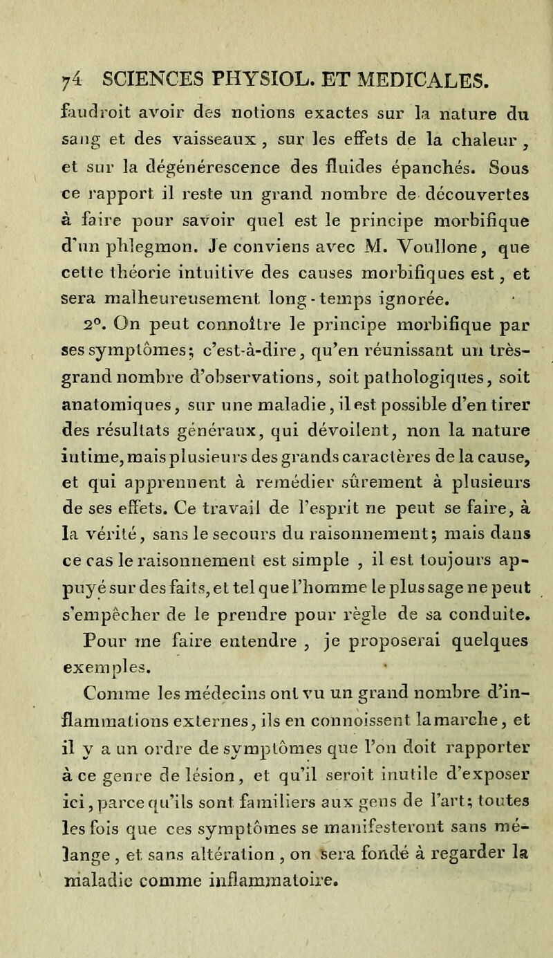 faudroit avoir des notions exactes sur la nature du sang et des vaisseaux , sur les effets de la chaleur , et sur la dégénérescence des fluides épanchés. Sous ce l'apport il reste un grand nombre de découvertes à faire pour savoir quel est le principe morbifique d'un phlegmon, je conviens avec M. Voullone, que celte théorie intuitive des causes morbifiques est, et sera malheureusement long-temps ignorée. 2°. On peut connoitre le principe morbifique par ses symptômes; c’est-à-dire, qu’en réunissant un très- grand nombre d’observations, soit pathologiques, soit anatomiques, sur une maladie, il est possible d’en tirer des résultats généraux, qui dévoilent, non la nature intime, mais plusieurs des grands caractères de la cause, et qui apprennent à remédier sûrement à plusieurs de ses effets. Ce travail de l'esprit ne peut se faire, à la vérité, sans le secours du raisonnement; mais dans ce cas le raisonnement est simple , il est toujours ap- puyé sur des faits, et tel que l’homme le plus sage ne peut s’empêcher de le prendre pour règle de sa conduite. Pour me faire entendre , je proposerai quelques exemples. Comme les médecins ont vu un grand nombre d’in- flammations externes, ils en commissent lamarclie, et il y a un ordre de symptômes que l’on doit rapporter à ce genre de lésion, et qu’il seroit inutile d’exposer ici, parce qu’ils sont familiers aux gens de l’art; toutes les fois que ces symptômes se manifesteront sans mé- lange , et sans altération , on sera fondé à regarder la maladie comme inflammatoire.