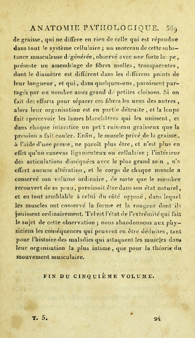 de graisse, qui ne diffère en rien de celle qui est répandue dans tout le système cellulaire } un morceau de cette subs- tance musculeuse d générée, observé avec une forte lo: pe , présente un assemblage de fibres molles, transparentes, dont le diamètre est différent dans les différens points de leur longueur , et qui, dans quelques-uns , paroissent par- tagés par un nombre assez grand de petites cloisons. Si on fait des efforts pour séparer ces fibres les unes des autres , alors leur organisation est en partie détruite , et la loupe fait apercevoir les lames blanchâtres qui les unissent, et dans chaque interstice un j>el t ruisseau graisseux que la pression a fait couler. Enfin, le muscle privé de la graisse , à l’aide d’une presse, ne paroît plus être, et n’est plus en effet qu’un canevas ligamenteux ou cellulaire ; l’intérieur des articulations disséquées avec le plus grand soin , n’a offert aucune altération , et le corps de chaque muscle a conservé son volume ordinaire , de sorte que le membre recouvert de sa peau , paroissoit être dans son état naturel, et en tout semblable à celui du côté opposé , dans lequel les muscles ont conservé la forme et la routeur don!, ils jouissent ordinairement. Tel est l’état de l’extréiïiitéqui fait le sujet de cette observation ; nous abandonnons aux phy- siciens les conséquences qui peuvent en être déduites, tant pour l’histoire des maladies qui attaquent les muscles dans leur organisation la plus intime, que pour la théorie du mouvement musculaire. FIN DU CINQUIÈME VOLUME. T. 5.