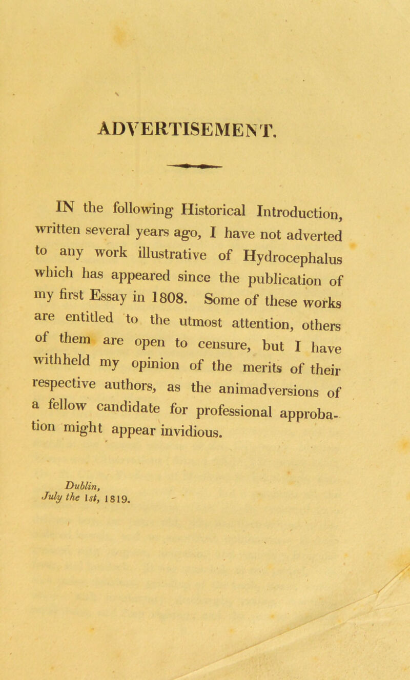 ADVERTISEMENT. IN the following Historical Introduction, written several years ago, I have not adverted to any work illustrative of Hydrocephalus which has appeared since the publication of my first Essay in 1808. Some of these works are entitled to the utmost attention, others of them are open to censure, but I have withheld my opinion of the merits of their respective authors, as the animadversions of a fellow candidate for professional approba- tion might appear invidious. ■/ Dublin, July the ljf, is 19.