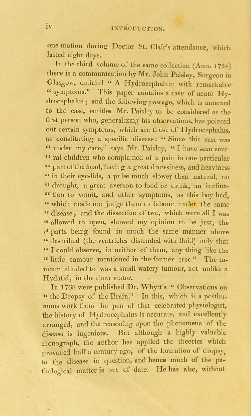 one motion during Doctor St. Clair’s attendance, which lasted eight days. In the third volume of the same collection (Ann. 1734) there is a communication by Mr. John Paisley, Surgeon in Glasgow, entitled “ A Hydrocephalum with remarkable “ symptoms.” This paper contains a case of acpte Hy- drocephalus ; and the following passage, which is annexed to the case, entitles Mr. Paisley to be considered as the first person who, generalizing his observations, has pointed out certain symptoms, which are those of Hydrocephalus, as constituting a specific disease: “Since this case was “ under my care,” says Mr. Paisley, “ I have seen seve- “ ral children who complained of a pain in one particular “ part of the head, having a great drowsiness, and heaviness “ in their eye-lids, a pulse much slower than natural, no “ drought, a great averson to food or drink, an inclina- “ tion to vomit, and other symptoms, as this boy had, “ which made me judge them to labour under the same “ disease; and the dissection of two, which were all I was “ allowed to open, showed my opinion to be just, the parts being found in much the same manner above “ described (the ventricles distended with fluid) only that “ I could observe, in neither of them, any thing like the “ little tumour mentioned in the former case.” The tu- mour alluded to was a small watery tumour, not unlike a Hydatid, in the dura mater. In 1768 were published Dr. Whytt’s “ Observations on “ the Dropsy of the Brain.” In this, which is a posthu- mous work from the pen of that celebrated physiologist, the history of Hydrocephalus is accurate, and excellently arranged, and the reasoning upon the phenomena of the disease is ingenious. But although a highly valuable monograph, the author has applied the theories which prevailed half a century ago, of the formation of dropsy, to the disease in question, and hence much of the pa- thological matter is out of date. He has also, without