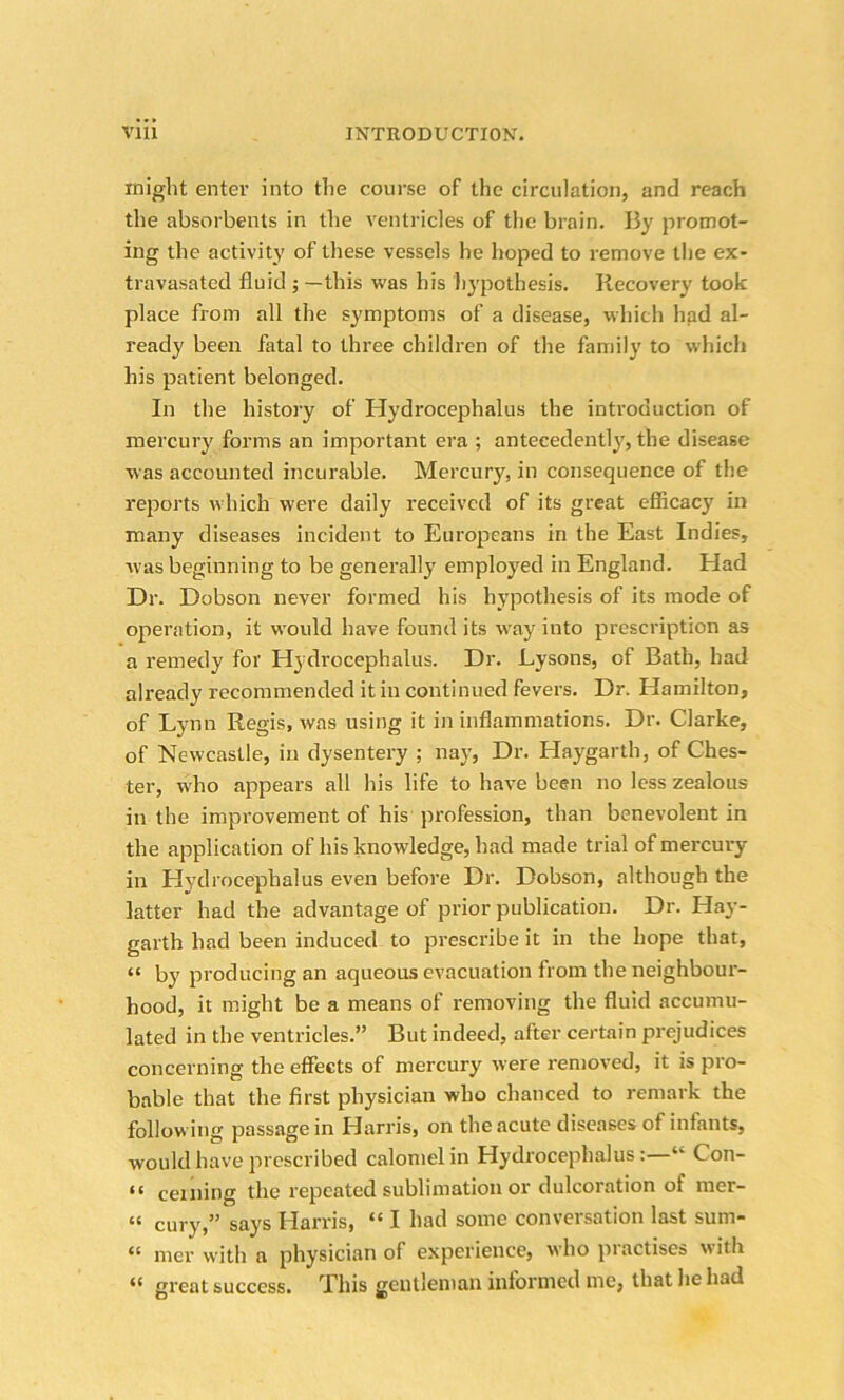 might enter into the course of the circulation, and reach the absorbents in the ventricles of the brain. By promot- ing the activity of these vessels he hoped to remove the ex- travasated fluid ; —this was his hypothesis. Recovery took place from all the symptoms of a disease, which had al- ready been fatal to three children of the family to which his patient belonged. In the history of Hydrocephalus the introduction of mercury forms an important era ; antecedently, the disease was accounted incurable. Mercury, in consequence of the reports which were daily received of its great efficacy in many diseases incident to Europeans in the East Indies, was beginning to be generally employed in England. Had Dr. Dobson never formed his hypothesis of its mode of operation, it would have found its way into prescription as a remedy for Hydrocephalus. Dr. Lysons, of Bath, had already recommended it in continued fevers. Dr. Hamilton, of Lynn Regis, was using it in inflammations. Dr. Clarke, of Newcastle, in dysentery ; nay, Dr. Haygarth, of Ches- ter, who appears all his life to have been no less zealous in the improvement of his profession, than benevolent in the application of his knowledge, had made trial of mercury- in Hydrocephalus even before Dr. Dobson, although the latter had the advantage of prior publication. Dr. Hay- garth had been induced to prescribe it in the hope that, “ by producing an aqueous evacuation from the neighbour- hood, it might be a means of removing the fluid accumu- lated in the ventricles.” But indeed, after certain prejudices concerning the effects of mercury were removed, it is pro- bable that the first physician who chanced to remark the following passage in Harris, on the acute diseases of infants, would have prescribed calomel in Hydrocephalus“ Con- “ ceming the repeated sublimation or dulcoration of mer- ct cury,” say's Harris, <£ I had some conversation last sum- ct mer with a physician of experience, who practises with great success. This gentleman informed me, that he had