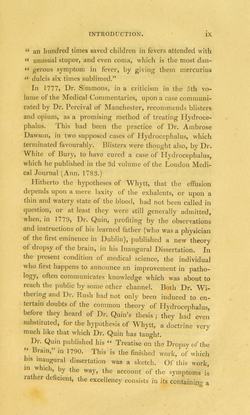 “ an hundred times saved children in fevers attended with “ unusual stupor, and even coma, which is the most dan- “ gerous symptom in fever, by giving them mercurius “ dulcis six times sublimed.” In 1777, Dr. Simmons, in a criticism in the 5th vo- lume of the Medical Commentaries, upon a case communi- cated by Dr. Percival of Manchester, recommends blisters and opium, as a promising method of treating Hydroce- phalus. This had been the practice of Dr. Ambrose Dawson, in two supposed cases of Hydrocephalus, which terminated favourably. Blisters were thought also, by Dr. White of Bury, to have cured a case of Hydrocephalus, which he published in the 3d volume of the London Medi- cal Journal (Ann. 1783.) Hitherto the hypotheses of Whytt, that the effusion depends upon a mere laxity of the exhalents, or upon a thin and watery state of the blood, had not been called in question, or at least they were still generally admitted, when, in 1 / 79, Dr. Quin, profiting by the observations and instructions of his learned father (who was a physician of the fiist eminence in Dublin), published a new theory of diopsy of the brain, in his Inaugural Dissertation. In the present condition of medical science, the individual who first happens to announce an improvement in patho- lohry> often communicates knowledge which was about to reach the public by some other channel. Both Dr. Wi- thering anil Dr. Rush had not only been induced to en- tertain doubts of the common theory of Hydrocephalus, before they heard of Dr. Quin’s thesis ; they had even substituted, for the hypothesis of Whytt, a doctrine very much like that which Dr. Quin has taught. Dr. Quin published his “ Treatise on the Dropsy of the ‘‘ Brain,” in 1790. This is the finished work, of which his inaugural dissertation was a sketch. Of this work, in w ich, by the way, the account of the symptoms is rat er deficient, the excellency consists in its containin’o- a S3