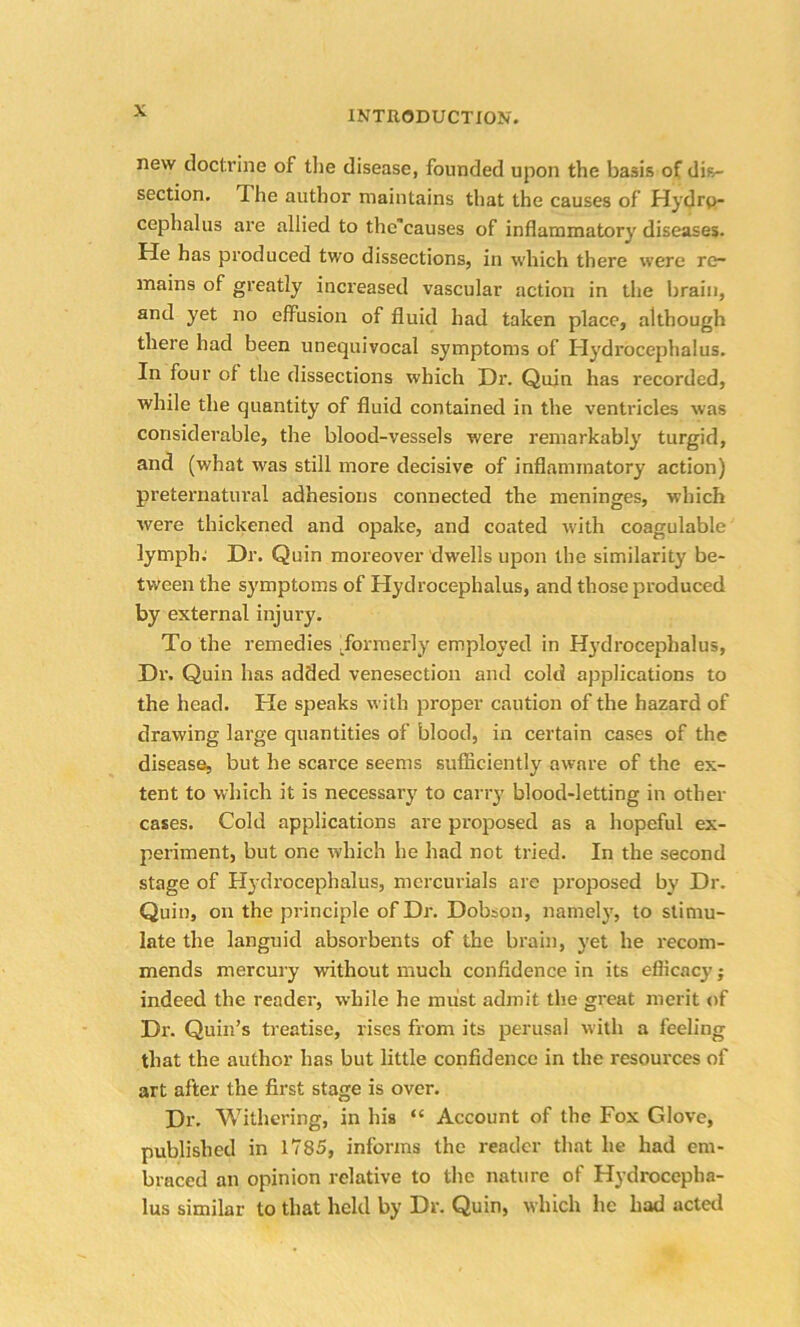 new doctrine of the disease, founded upon the basis of dis- section, *1 he author maintains that the causes of Hydro- cephalus are allied to the'causes of inflammatory diseases. He has produced two dissections, in which there were re- mains of greatly increased vascular action in the brain, and yet no effusion of fluid had taken place, although there had been unequivocal symptoms of Hydrocephalus. In four of the dissections which Dr. Quin has recorded, while the quantity of fluid contained in the ventricles was considerable, the blood-vessels were remarkably turgid, and (what was still more decisive of inflammatory action) preternatural adhesions connected the meninges, which were thickened and opake, and coated with coagulable lymph; Dr. Quin moreover dwells upon the similarity be- tween the symptoms of Hydrocephalus, and those produced by external injury. To the remedies .formerly employed in Hydrocephalus, Dr. Quin has added venesection and cold applications to the head. He speaks with proper caution of the hazard of drawing large quantities of blood, in certain cases of the disease, but he scarce seems sufficiently aware of the ex- tent to which it is necessary to carry blood-letting in other cases. Cold applications are proposed as a hopeful ex- periment, but one which he had not tried. In the second stage of Hydrocephalus, mercurials are proposed by Dr. Quin, on the principle of Dr. Dobson, namely, to stimu- late the languid absorbents of the brain, yet he recom- mends mercury without much confidence in its efficacy j indeed the reader, while he must admit the great merit of Dr. Quin’s treatise, rises from its perusal with a feeling that the author has but little confidence in the resources of art after the first stage is over. Dr. Withering, in his “ Account of the Fox Glove, published in 1785, informs the reader that he had em- braced an opinion relative to the nature of Hydrocepha- lus similar to that held by Dr. Quin, which he had acted