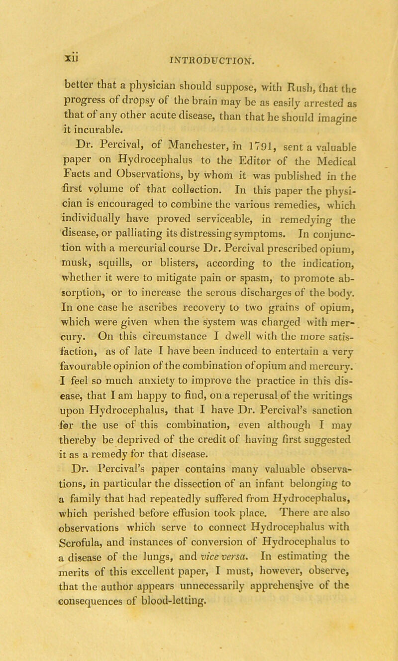 Xll better that a physician should suppose, with Rush, that the pi ogress of dropsy of the brain may be as easily arrested as that of any other acute disease, than that he should imagine it incurable. Dr. Percival, of Manchester, in 1791, sent a valuable paper on Hydrocephalus to the Editor of the Medical Facts and Observations, by whom it was published in the first vplume of that collection. In this paper the physi- cian is encouraged to combine the various remedies, which individually have proved serviceable, in remedying the disease, or palliating its distressing symptoms. In conjunc- tion with a mercurial course Dr. Percival prescribed opium, musk, squills, or blisters, according to the indication, whether it were to mitigate pain or spasm, to promote ab- sorption, or to increase the serous discharges of the body. In one case he ascribes recovery to two grains of opium, which were given when the system was charged with mer- cury. On this circumstance I dwell with the more satis- faction, as of late I have been induced to entertain a very favourable opinion of the combination of opium and mercury. I feel so much anxiety to improve the practice in this dis- ease, that I am happy to find, on a i*eperusal of the writings upon Hydrocephalus, that I have Dr. Percival’s sanction for the use of this combination, even although I mav thereby be deprived of the credit of having first suggested it as a remedy for that disease. Dr. Percival’s paper contains many valuable observa- tions, in particular the dissection of an infant belonging to a family that had repeatedly suffered from Hydrocephalus, which perished before effusion took place. There are also observations which serve to connect Hydrocephalus with Scrofula, and instances of conversion of Hydrocephalus to a disease of the lungs, and vice versa. In estimating the merits of this excellent paper, I must, however, observe, that the author appears unnecessarily apprehensive of the consequences of blood-letting.