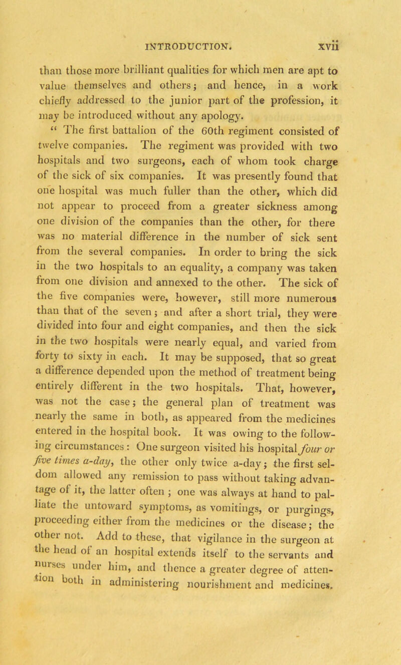 than those more brilliant qualities for which men are apt to value themselves and others; and hence, in a work chiefly addressed to the junior part of the profession, it may be introduced without any apology. “ The first battalion of the 60th regiment consisted of twelve companies. The regiment was provided with two hospitals and two surgeons, each of whom took charge of the sick of six companies. It was presently found that one hospital was much fuller than the other, which did not appear to proceed from a greater sickness among one division of the companies than the other, for there was no material difference in the number of sick sent from the several companies. In order to bring the sick in the two hospitals to an equality, a company was taken from one division and annexed to the other. The sick of the five companies were, however, still more numerous than that of the seven; and after a short trial, they were divided into four and eight companies, and then the sick in the two hospitals were nearly equal, and varied from forty to sixty in each. It may be supposed, that so great a difference depended upon the method of treatment being entirely different in the two hospitals. That, however, was not the case; the general plan of treatment was nearly the same in both, as appeared from the medicines entered in the hospital book. It was owing to the follow- ing circumstances: One surgeon visited his hospital four or five times a-day, the other only twice a-day; the first sel- dom allowed any remission to pass without taking advan- tage of it, the latter often ; one was always at hand to pal- hate the untoward symptoms, as vomitings, or purgings, proceeding either from the medicines or the disease; the other not. Add to these, that vigilance in the surgeon at the head of an hospital extends itself to the servants and nurses under him, and thence a greater degree of atten- tion both in administering nourishment and medicines.