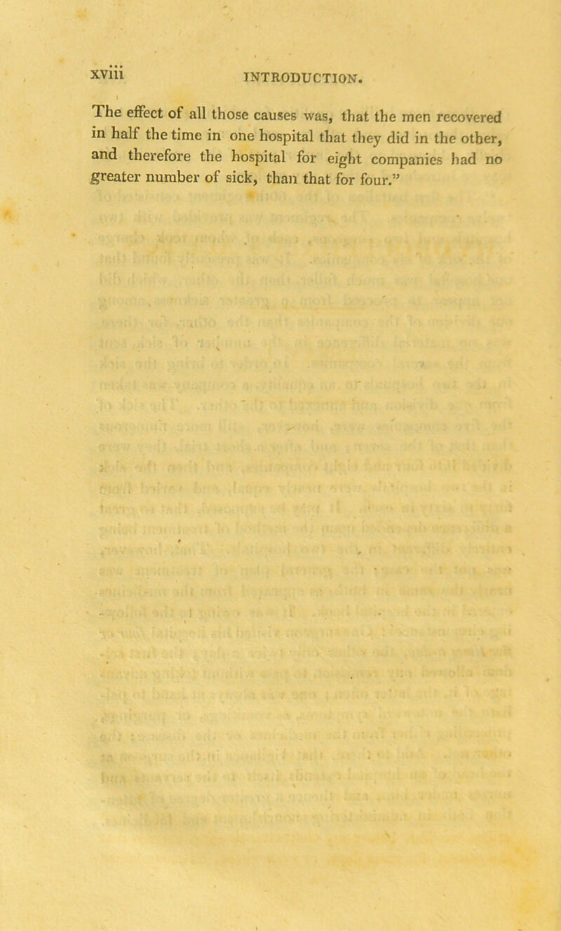 XVlll The effect of all those causes was, that the men recovered in half the time in one hospital that they did in the other, and therefore the hospital for eight companies had no greater number of sick, than that for four.”