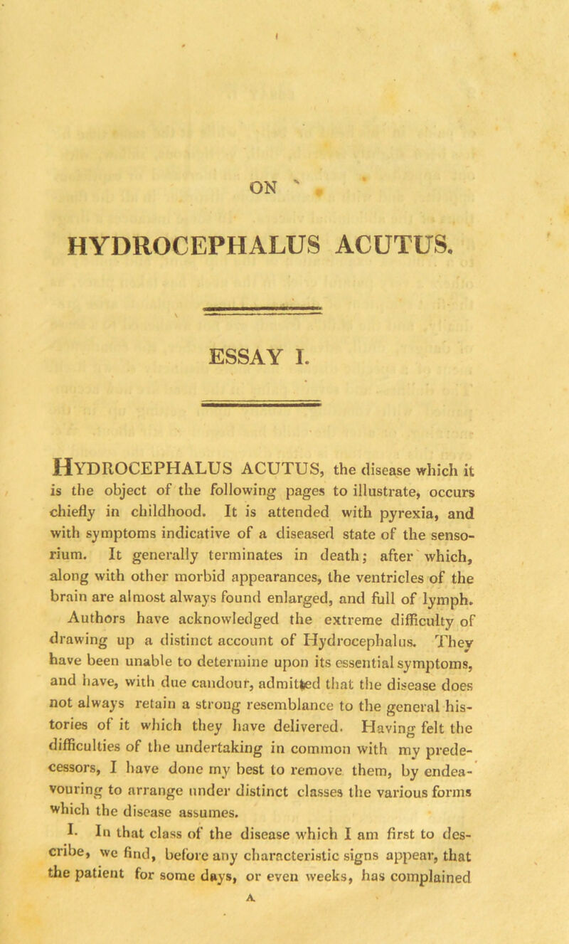 0 ON ' . HYDROCEPHALUS ACUTUS. ESSAY I. Hydrocephalus acutus, the disease which it is the object of the following pages to illustrate, occurs chiefly in childhood. It is attended with pyrexia, and with symptoms indicative of a diseased state of the senso- rium. It generally terminates in death; after which, along with other morbid appearances, the ventricles of the brain are almost always found enlarged, and full of lymph. Authors have acknowledged the extreme difficulty of drawing up a distinct account of Hydrocephalus. Thev have been unable to determine upon its essential symptoms, and have, with due candour, admitted that the disease does not always retain a strong resemblance to the general his- tories of it which they have delivered. Having felt the difficulties of the undertaking in common with my prede- cessors, I have done my best to remove them, by endea- vouring to arrange under distinct classes the various forms which the disease assumes. L In that class of the disease which I am first to des- cribe, we find, before any characteristic signs appear, that the patient for some days, or even weeks, has complained A