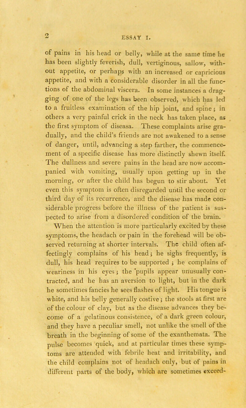 ESSAY I. of pains in his head or belly, while at the same time he has been slightly feverish, dull, vertiginous, sallow, with- out appetite, or perhaps with an increased or capricious appetite, and with a considerable disorder in all the func- tions of the abdominal viscera. In some instances a drag- ging of one ot the legs has been observed, which has led to a fruitless examination of the hip joint, and spine; in others a very painful crick in the neck has taken place, as the first symptom of diseasa. These complaints arise gra- dually, and the child’s friends are not awakened to a sense of danger, until, advancing a step farther, the commence- ment of a specific disease has more distinctly shewn itself. The dullness and severe pains in the head are now accom- panied with vomiting, usually upon getting up in the morning, or after the child has begun to stir about. Yet even this symptom is often disregarded until the second or third day of its recurrence, and the disease has made con- siderable progress before the illness of the patient is sus- pected to arise from a disordered condition of the brain. When the attention is more particularly excited by these symptoms, the headach or pain in the forehead will be ob- served returning at shorter intervals. The child often af- fectingly complains of his head; he sighs frequently, is dull, his head requires to be supported ; he complains of weariness in his eyes; the ‘pupils appear unusually con- tracted, and he has an aversion to light, but in the dark he sometimes fancies he sees flashes of light. His tongue is white, and his belly generally costive; the stools at first are of the colour of clay, but as the disease advances they be- come of a gelatinous consistence, of a dark green colour, and they have a peculiar smell, not unlike the smell of the breath in the beginning of some of the exanthemata. The pulse becomes quick, and at particular times these symp- toms are attended with febrile heat and irritability, and the child complains not of headach only, but of pains in different parts of the body, which are sometimes exceed-