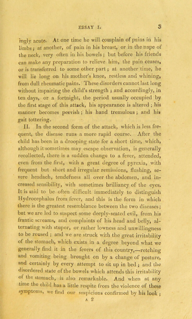 mgly acute. At one time he will complain of pains in his limbs ; at another, of pain in his breast, or in the nape of the neck, very often in his bowels; but before his friends can make any preparation to relieve him, the pain ceases, or is transferred to some other part; at another time, he will lie long on his mother’s knee, restless and whining, from dull rheumatic pains. These disorders cannot last long without impairing the child’s strength ; and accordingly, in ten days, or a fortnight, the period usually occupied by the first stage of this attack, his appearance is altered ; his manner becomes peevish ; his hand tremulous; and his gait tottering. II. In the second form of the attack, which is less fre- quent, the disease runs a more rapid course. After the child has been in a drooping state for a short time, which, although it sometimes may escape observation, is generally recollected, there is a sudden change to a fever, attended, even from the first, with a great degree of pyrexia, with frequent but short and irregular remissions, flushing, se- vere headach, tendefness all over the abdomen, and in- creased sensibility, with sometimes brilliancy of the eyes. It is said to be often difficult immediately to distinguish Hydrocephalus from fever, and this is the form in which there is the greatest resemblance between the two diseases; but we are led to suspect some deeply-seated evil, from his frantic screams, and complaints of his head and belly, al- ternating with stupor, or rather lowness and unwillingness to be roused ; and we are struck with the great irritability of the stomach, which exists in a degree beyond what we generally find it in the fevers of this country,—retching and vomiting being brought on by a change of posture, and certainly by every attempt to sit up in bed ; and the disordered state of the bowels which attends this irritability of the stomach, is also remarkable. And when at any time the child has a little respite from the violence of these -.ymptoms, we find our suspicions confirmed by his look ; a 2