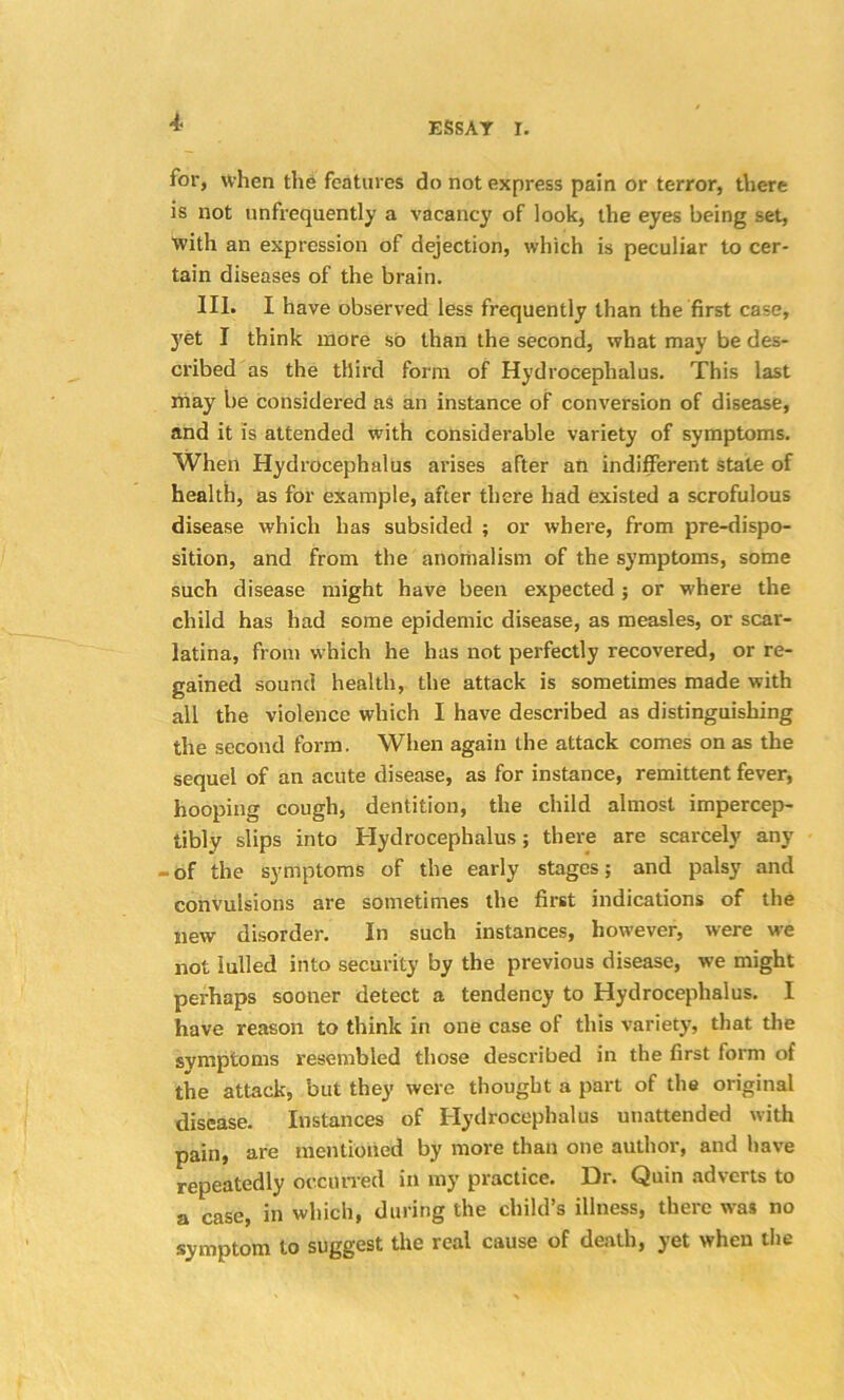 I for, when the features do not express pain or terror, there is not unfrequently a vacancy of look, the eyes being set, with an expression of dejection, which is peculiar to cer- tain diseases of the brain. III. I have observed less frequently than the first case, yet I think more so than the second, what may be des- cribed as the third form of Hydrocephalus. This last may be considered as an instance of conversion of disease, and it is attended with considerable variety of symptoms. When Hydrocephalus arises after an indifferent stale of health, as for example, after there had existed a scrofulous disease which has subsided ; or where, from pre-dispo- sition, and from the anomalism of the symptoms, some such disease might have been expected ; or where the child has had some epidemic disease, as measles, or scar- latina, from which he has not perfectly recovered, or re- gained sound health, the attack is sometimes made with all the violence which I have described as distinguishing the second form. When again the attack comes on as the sequel of an acute disease, as for instance, remittent fever, hooping cough, dentition, the child almost impercep- tibly slips into Hydrocephalus; there are scarcely any -of the symptoms of the early stages; and palsy and convulsions are sometimes the first indications of the new disorder. In such instances, however, were we not lulled into security by the previous disease, we might perhaps sooner detect a tendency to Hydrocephalus. I have reason to think in one case of this variety, that the symptoms resembled those described in the first form of the attack, but they were thought a part of the original disease. Instances of Hydrocephalus unattended with pain, are mentioned by more than one author, and have repeatedly occurred in my practice. Dr. Quin adverts to a case, in which, during the child’s illness, there was no symptom to suggest the real cause of death, yet when the