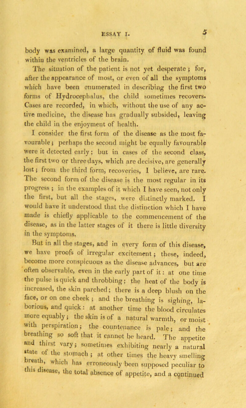 body was examined, a large quantity of fluid was found within the ventricles of the brain. The situation of the patient is not yet desperate ; for, after the appearance of most, or even of all the symptoms which have been enumerated in describing the first two forms of Hydrocephalus, the child sometimes recovers. Cases are recorded, in which, without the use of any ac- tive medicine, the disease has gradually subsided, leaving the child in the enjoyment of health. I consider the first form of the disease as the most fa- vourable ; perhaps the second might be equally favourable were it detected early; but in cases of the second class, the first two or three days, which are decisive, are generally lost; from the third form, recoveries, 1 believe, are rare. The second form of the disease is the most regular in its progress ; in the examples of it which I have seen, not only the first, but all the stages, were distinctly marked. I would have it understood that the distinction which I have made is chiefly applicable to the commencement of the disease, as in the latter stages of it there is little diversity in the symptoms. But in all the stages, and in every form of this disease, we have proofs of irregular excitement; these, indeed, become more conspicuous as the disease advances, but are often observable, even in the early part of it: at one time the pulse is quick and throbbing; the heat of the body is increased, the skin parched; there is a deep blush on the face, or on one cheek ; and the breathing is sighing, la- borious, and quick : at another time the blood circulates more equably; the skin is of a natural warmth, or moist with perspiration; the countenance is pale; and the breathing so soft that it cannot be heard. The appetite and thirst vary; sometimes exhibiting nearly a natural state of the stomach ; at other times the heavv smelling reath, which has erroneously been supposed peculiar to t iia c lsease, the total absence of appetite, and a continued