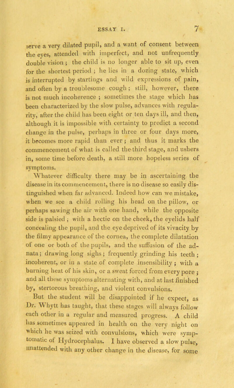 serve a very dilated pupil, and a want of consent between the eyes, attended with imperfect, and not unfrequently double vision ; the child is no longer able to sit up, even for the shortest period ; he lies in a dozing state, which is interrupted by startings and wild expressions of pain, and often by a troublesome cough ; still, however, there is not much incoherence ; sometimes the stage which has been characterized by the slow pulse, advances with regula- rity, after the child has been eight or ten days ill, and then, although it is impossible with certainty to predict a second change in the pulse, perhaps in three or four days more, it becomes more rapid than ever ; and thus it marks the commencement of what is called thethird stage, and ushers in, some time before death, a still more hopeless series of symptoms. Whatever difficulty there may be in ascertaining the disease in its commencement, there is no disease so easily dis- tinguished when far advanced. Indeed how can we mistake, when we see a child rolling his head on the pillow, or perhaps sawing the air with one hand, while the opposite side is palsied ; with a hectic on the cheek, the eyelids half concealing the pupil, and the eye deprived of its vivacity by the filmy appearance of the cornea, the complete dilatation of one or both of the pupils, and the suffusion of the ad- nata; drawing long sighs; frequently grinding his teeth; incoherent, or in a state of complete insensibility; with a burning heat of his skin, or a sweat forced from every pore ; and all these symptoms alternating with, and at last finished by, stertorous breathing, and violent convulsions. But the student will be disappointed if he expect, as Dr. Whytt has taught, that these stages will always follow each other in a regular and measured progress. A child has sometimes appeared in health on the very night on which he was seized with convulsions, which were symp- tomatic ol Hydrocephalus. I have observed a slow pulse, unattended with any other change in the disease, for some