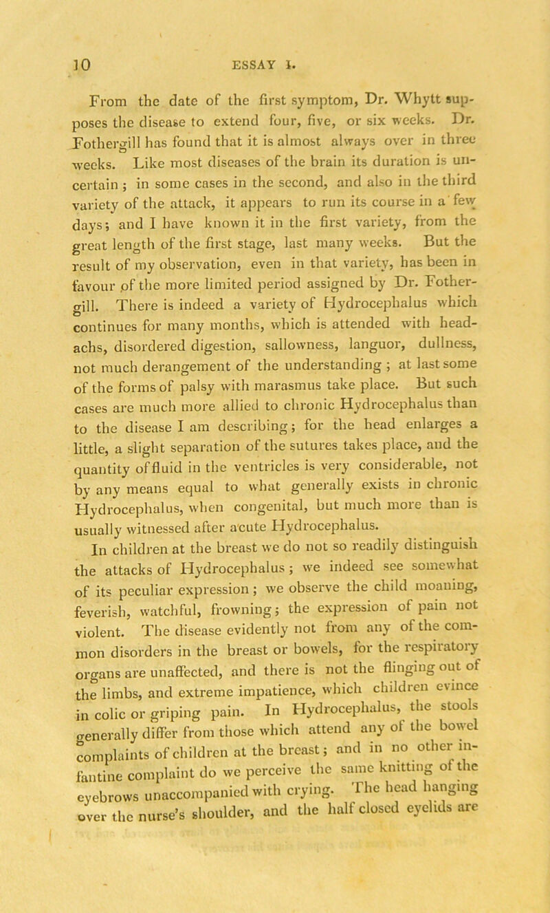 From the date of the first symptom, Dr. Whytt sup- poses the disease to extend four, five, or six weeks. Dr. Fothergill has found that it is almost always over in three weeks. Like most diseases of the brain its duration is un- certain ; in some cases in the second, and also in the third variety of the attack, it appears to run its course in a few days; and I have known it in the first variety, from the great length of the first stage, last many weeks. But the result of my observation, even in that variety, has been in favour pf the more limited period assigned by Dr. Fother- gill. There is indeed a variety of Hydrocephalus which continues for many months, which is attended with head- achs, disordered digestion, sallowness, languor, dullness, not much derangement of the understanding ; at last some of the forms of palsy with marasmus take place. But such cases are much more allied to chronic Hydrocephalus than to the disease I am describing; for the head enlarges a little, a slight separation of the sutures takes place, and the quantity offluid in the ventricles is very considerable, not by any means equal to what generally exists in chronic Hydrocephalus, when congenital, but much more than is usually witnessed after acute Hydrocephalus. In children at the breast we do not so readily distinguish the attacks of Hydrocephalus; we indeed see somewhat of its peculiar expression; we observe the child moaning, feverish, watchful, frowning; the expression of pain not violent. The disease evidently not from any of the com- mon disorders in the breast or bowels, for the respiiatoiy organs are unaffected, and there is not the flinging out of the limbs, and extreme impatience, which children e\ince in colic or griping pain. In Hydrocephalus, the stools generally differ from those which attend any of the bowel complaints of children at the breast; and in no other in- fantine complaint do we perceive the same knitting of the eyebrows unaccompanied with crying. The head hanging over the nurse’s shoulder, and the half closed eyelids are