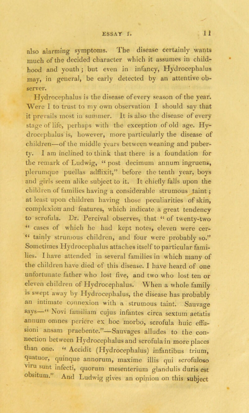 also alarming symptoms. The disease certainly wants much of the decided character which it assumes in child- hood and youth; but even in infancy, Hydrocephalus may, in general, be early detected by an attentive ob- server. Hydrocephalus is the disease of every season of the year. Were I to trust to my own observation I should say that it prevails most in summer. It is also the disease of every stage of life, perhaps with the exception of old age. Hy- drocephalus is, however, more particularly the disease of children—of the middle years between weaning and puber- ty. 1 am inclined to think that there is a foundation for the remark of Ludwig, “ post decimum annum ingruens, plerumque puellas adflixit,” before the tenth year, boys and girls seem alike subject to it. It chiefly falls upon the children of families having a considerable strumous taint; at least upon children having those peculiarities of skin, complexion and features, which indicate a great tendency to scrofula. Dr. Percival observes, that “ of twenty-two “ cases of which he had kept notes, eleven were cer- “ tainly strumous children, and four were probably so.” Sometimes Hydrocephalus attaches itself to particular fami- lies. I have attended in several families in which many of the children have died of this disease. I have heard of one unfortunate father who lost five, and two who lost ten or eleven children of Hydrocephalus. When a whole family is swept away by Hydrocephalus, the disease has probably an intimate connexion with a strumous taint. Sauvage says “ Xovi iamiliam cujus infantes circa sextum aetatis annum omnes pericre ex hoc inorbo, scrofula huic effii- sioni ansam praebente.”—Sauvages alludes to the con- nection between Hydrocephalus and scrofula in more places than one. “ Accidit (Hydrocephalus) infantibus trium, quatuor, quinque annorum, maxime illis qui scrofuloso vlru sunt infecti, quorum mesenterium glandulis duris est obsitum. And Ludwig gives an opinion on this subject