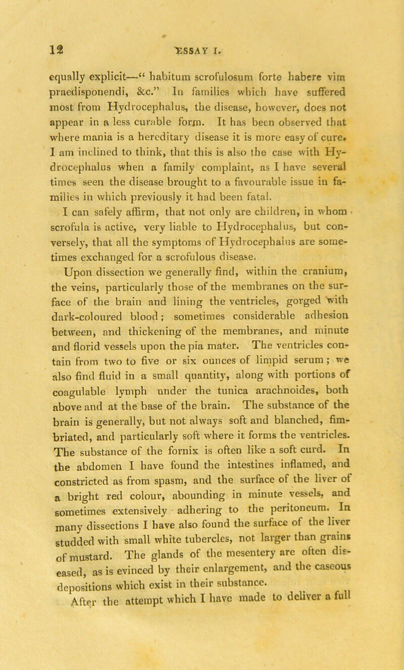 equally explicit—“ habitum scrofulosum forte habere vim praedisponendi, &c.” In families which have suffered most from Hydrocephalus, the disease, however, does not appear in a less curable form. It has been observed that where mania is a hereditary disease it is more easy of cure. I am inclined to think, that this is also the case with Hy- drocephalus when a family complaint, as I have several times seen the disease brought to a favourable issue in fa- milies in which previously it had been fatal. I can safely affirm, that not only are children, in whom scrofula is active, very liable to Hydrocephalus, but con- versely, that all the symptoms of Hydrocephalus are some- times exchanged for a scrofulous disease. Upon dissection we generally find, within the cranium, the veins, particularly those of the membranes on the sur- face of the brain and lining the ventricles, gorged with dark-coloured blood; sometimes considerable adhesion between, and thickening of the membranes, and minute and florid vessels upon the pia mater. The ventricles con- tain from two to five or six ounces of limpid serum; we also find fluid in a small quantity, along with portions of coagulable lymph under the tunica arachnoides, both above and at the base of the brain. The substance of the brain is generally, but not always soft and blanched, fim- briated, and particularly soft where it forms the ventricles. The substance of the fornix is often like a soft curd. In the abdomen I have found the intestines inflamed, and constricted as from spasm, and the surface of the liver of a bright red colour, abounding in minute vessels, and sometimes extensively adhering to the peritoneum. In many dissections I have also found the surface of the liver studded with small white tubercles, not larger than grains of mustard. The glands of the mesentery arc often dis- eased, as is evinced by their enlargement, and the caseous depositions which exist in their substance. After the attempt which I have made to deliver a full