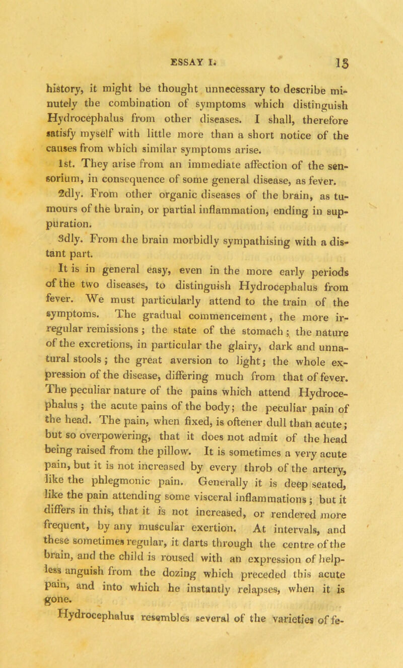 history, it might be thought unnecessary to describe mi- nutely the combination of symptoms which distinguish Hydrocephalus from other diseases. I shall, therefore satisfy myself with little more than a short notice of the causes from which similar symptoms arise. 1st. They arise from an immediate affection of the sen- 60rium, in consequence of some general disease, as fever. 2dly. From other organic diseases of the brain, as tu- mours of the brain, or partial inflammation, ending in sup- puration. 3dly. From the brain morbidly sympathising with a dis- tant part. It is in general easy, even in the more early periods of the two diseases, to distinguish Hydrocephalus from fever. We must particularly attend to the train of the symptoms. The gradual commencement, the more ir- regular remissions ; the state of the stomach ; the nature of the excretions, in particular the glairy, dark and unna- tural stools; the great aversion to light; the whole ex- pression of the disease, differing much from that of fever. The peculiar nature of the pains which attend Hydroce- phalus ; the acute pains of the body; the peculiar pain of the head. The pain, when fixed, is oftener dull than acute; but so overpowering, that it does not admit of the head being raised from the pillow. It is sometimes a very acute pain, but it is not increased by every throb of the artery, like the phlegmonic pain. Generally it is deep seated, like the pain attending some visceral inflammations ; but it differs in this, that it is not increased, or rendered more frequent, by any muscular exertion. At intervals, and these sometimes regular, it darts through the centre of the biain, and the child is roused with an expression of help- less anguish from the dozing which preceded this acute pain, and into which he instantly relapses, when it is gone. Hydrocephalus resembles several of the varieties of fe-