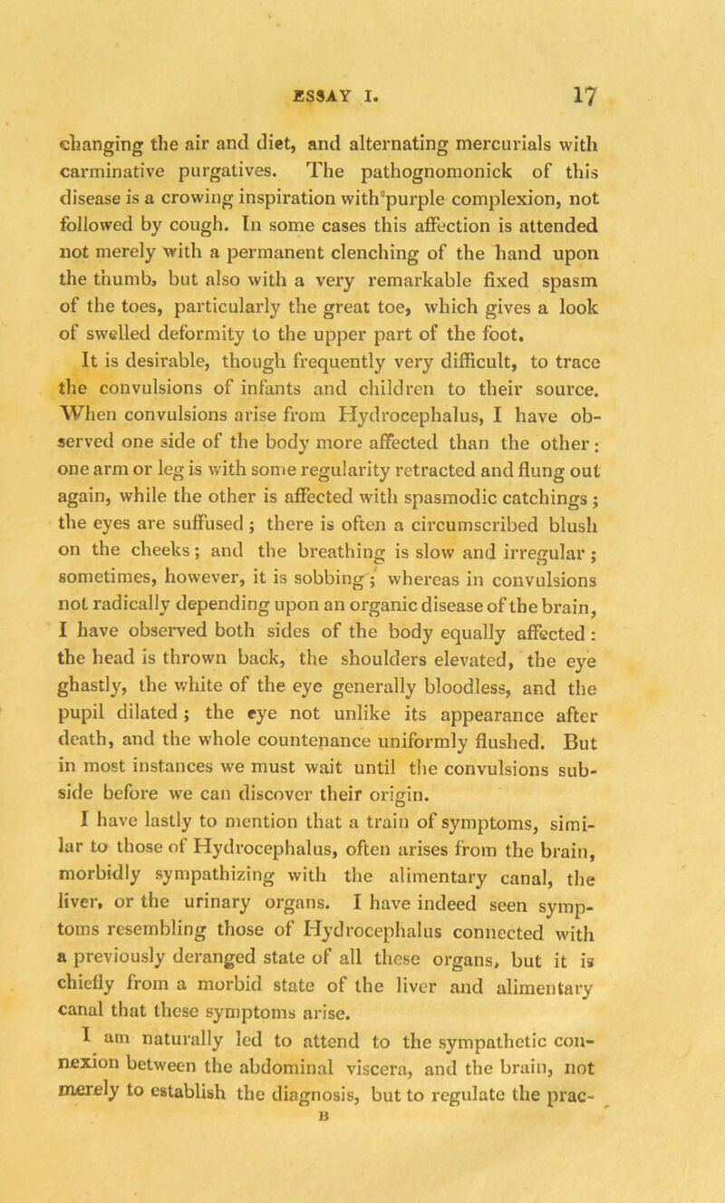 changing the air and diet, and alternating mercurials with carminative purgatives. The pathognomonick of this disease is a crowing inspiration witbrpurple complexion, not followed by cough. In some cases this affection is attended not merely with a permanent clenching of the hand upon the thumb, but also with a very remarkable fixed spasm of the toes, particularly the great toe, which gives a look of swelled deformity to the upper part of the foot. It is desirable, though frequently very difficult, to trace the convulsions of infants and children to their source. When convulsions arise from Hydrocephalus, I have ob- served one side of the body more affected than the other: one arm or leg is with some regularity retracted and flung out again, while the other is affected with spasmodic catchings ; the eyes are suffused ; there is often a circumscribed blush on the cheeks; and the breathing is slow and irregular ; sometimes, however, it is sobbing ; whereas in convulsions not radically depending upon an organic disease of the brain, I have observed both sides of the body equally affected : the head is thrown back, the shoulders elevated, the eye ghastly, the white of the eye generally bloodless, and the pupil dilated ; the eye not unlike its appearance after death, and the whole countenance uniformly flushed. But in most instances we must wait until the convulsions sub- side before we can discover their origin. I have lastly to mention that a train of symptoms, simi- lar to those of Hydrocephalus, often arises from the brain, morbidly sympathizing with the alimentary canal, the liver, or the urinary organs. I have indeed seen symp- toms resembling those of Hydrocephalus connected with a previously deranged state of all these organs, but it is chiefly from a morbid state of the liver and alimentary canal that these symptoms arise. I am naturally led to attend to the sympathetic con- nexion between the abdominal viscera, and the brain, not merely to establish the diagnosis, but to regulate the prac- B