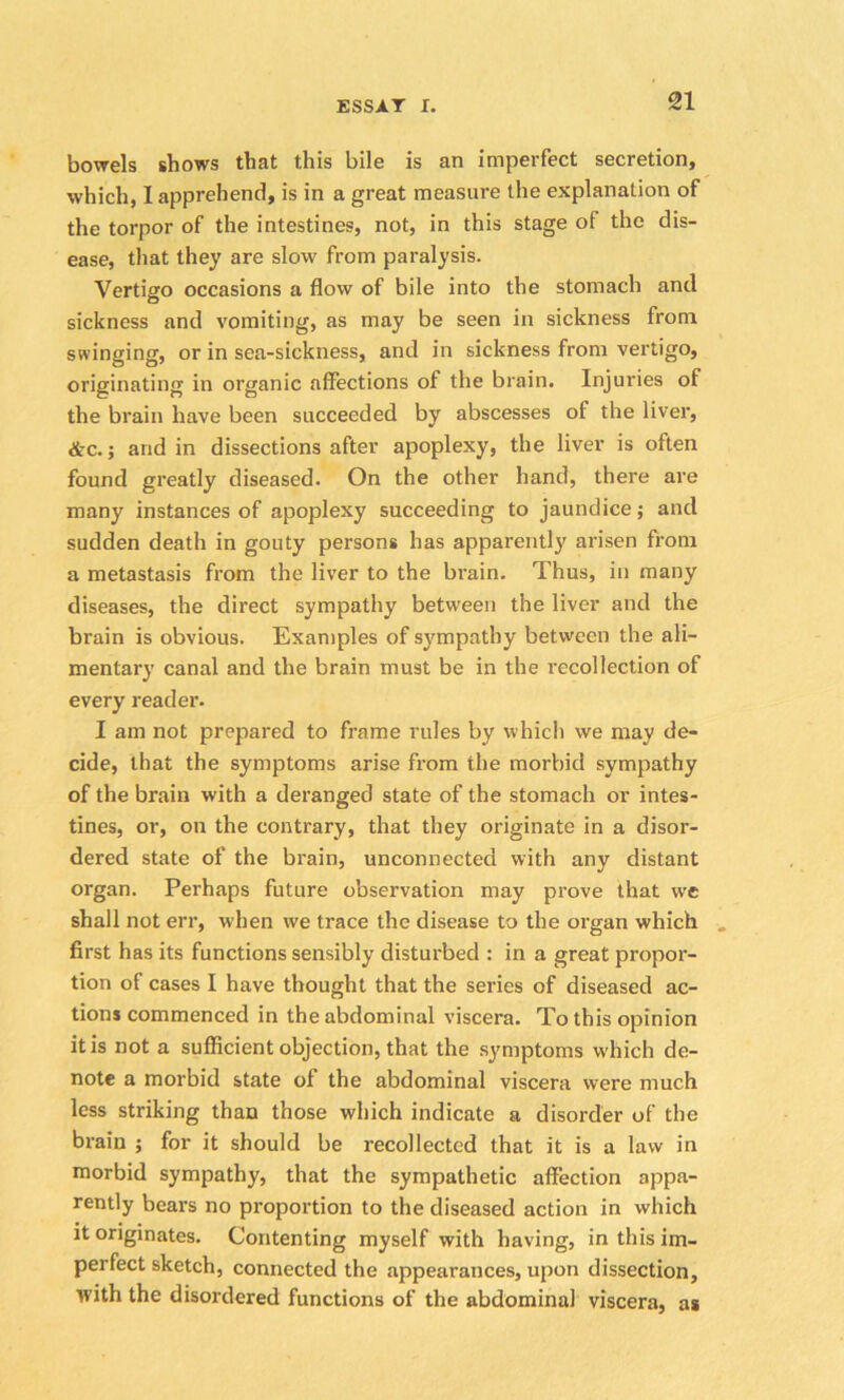 bowels shows that this bile is an imperfect secretion, which, I apprehend, is in a great measure the explanation of the torpor of the intestines, not, in this stage of the dis- ease, that they are slow from paralysis. Vertigo occasions a flow of bile into the stomach and sickness and vomiting, as may be seen in sickness from swinging, or in sea-sickness, and in sickness from vertigo, originating in organic affections of the brain. Injuries of the brain have been succeeded by abscesses of the liver, &c.; arid in dissections after apoplexy, the liver is often found greatly diseased. On the other hand, there are many instances of apoplexy succeeding to jaundice; and sudden death in gouty persons has apparently arisen from a metastasis from the liver to the brain. Thus, in many diseases, the direct sympathy between the liver and the brain is obvious. Examples of sympathy between the ali- mentary canal and the brain must be in the recollection of every reader. I am not prepared to frame rules by which we may de- cide, that the symptoms arise from the morbid sympathy of the brain with a deranged state of the stomach or intes- tines, or, on the contrary, that they originate in a disor- dered state of the brain, unconnected with any distant organ. Perhaps future observation may prove that we shall not err, when we trace the disease to the organ which first has its functions sensibly disturbed : in a great propor- tion of cases I have thought that the series of diseased ac- tions commenced in the abdominal viscera. To this opinion it is not a sufficient objection, that the symptoms which de- note a morbid state of the abdominal viscera were much less striking than those which indicate a disorder of the brain ; for it should be recollected that it is a law in morbid sympathy, that the sympathetic affection appa- rently bears no proportion to the diseased action in which it originates. Contenting myself with having, in this im- perfect sketch, connected the appearances, upon dissection, with the disordered functions of the abdominal viscera, as
