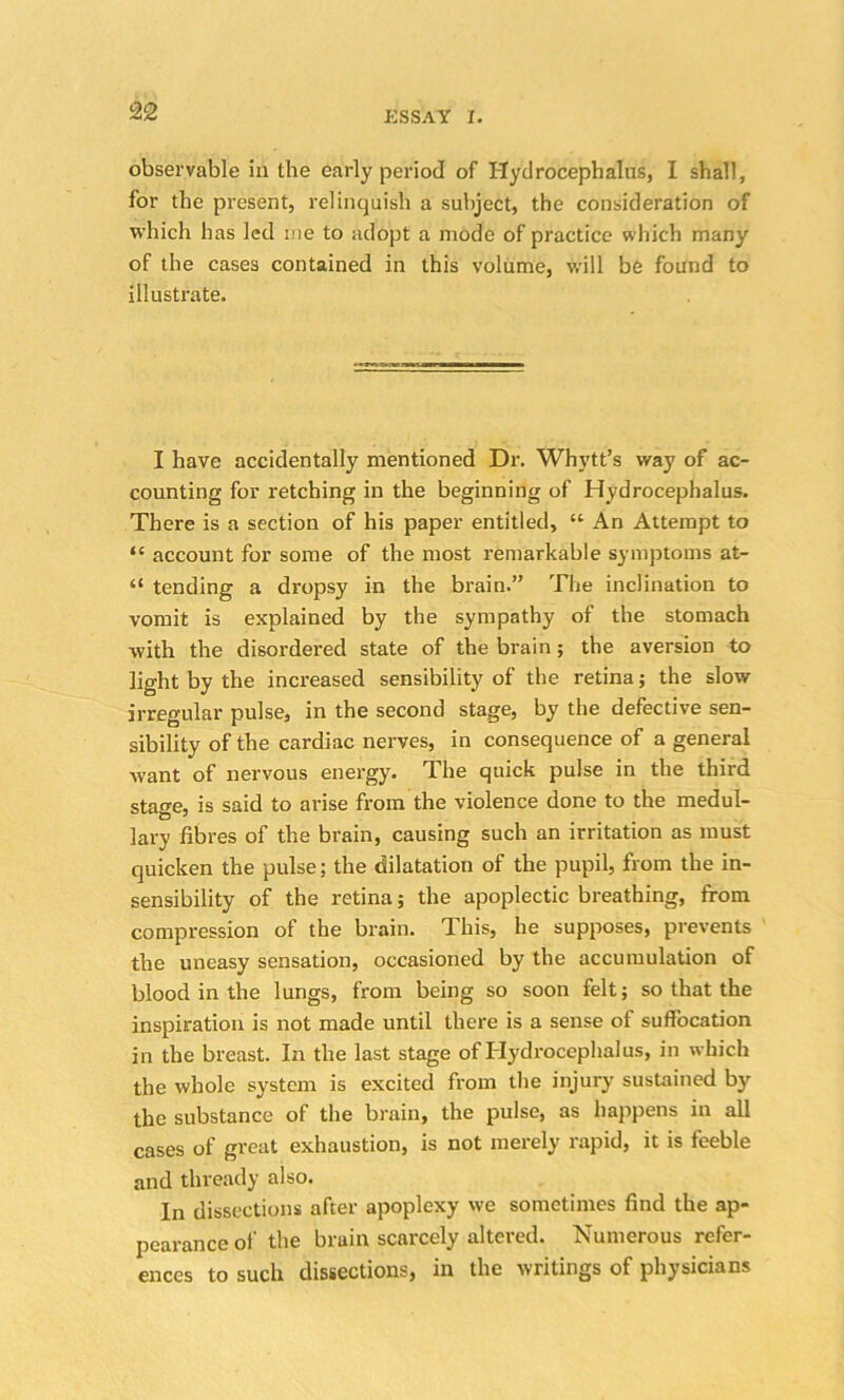 observable in the early period of Hydrocephalus, I shall, for the present, relinquish a subject, the consideration of which has led me to adopt a mode of practice which many of the cases contained in this volume, will be found to illustrate. I have accidentally mentioned Dr. Whytt’s way of ac- counting for retching in the beginning of Hydrocephalus. There is a section of his paper entitled, “ An Attempt to “ account for some of the most remarkable symptoms at- “ tending a dropsy in the brain.” The inclination to vomit is explained by the sympathy of the stomach with the disordered state of the brain; the aversion to light by the increased sensibility of the retina; the slow irregular pulse, in the second stage, by the defective sen- sibility of the cardiac nerves, in consequence of a general want of nervous energy. The quick pulse in the third sta^e, is said to arise from the violence done to the medul- lary fibres of the brain, causing such an irritation as must quicken the pulse; the dilatation of the pupil, from the in- sensibility of the retina; the apoplectic breathing, from compression of the brain. This, he supposes, prevents the uneasy sensation, occasioned by the accumulation of blood in the lungs, from being so soon felt; so that the inspiration is not made until there is a sense of suffocation in the breast. In the last stage of Hydrocephalus, in which the whole system is excited from the injury sustained by the substance of the brain, the pulse, as happens in all cases of great exhaustion, is not merely rapid, it is feeble and thready also. In dissections after apoplexy we sometimes find the ap- pearance of the brain scarcely altered. Numerous refer- ences to such dissections, in the writings of physicians