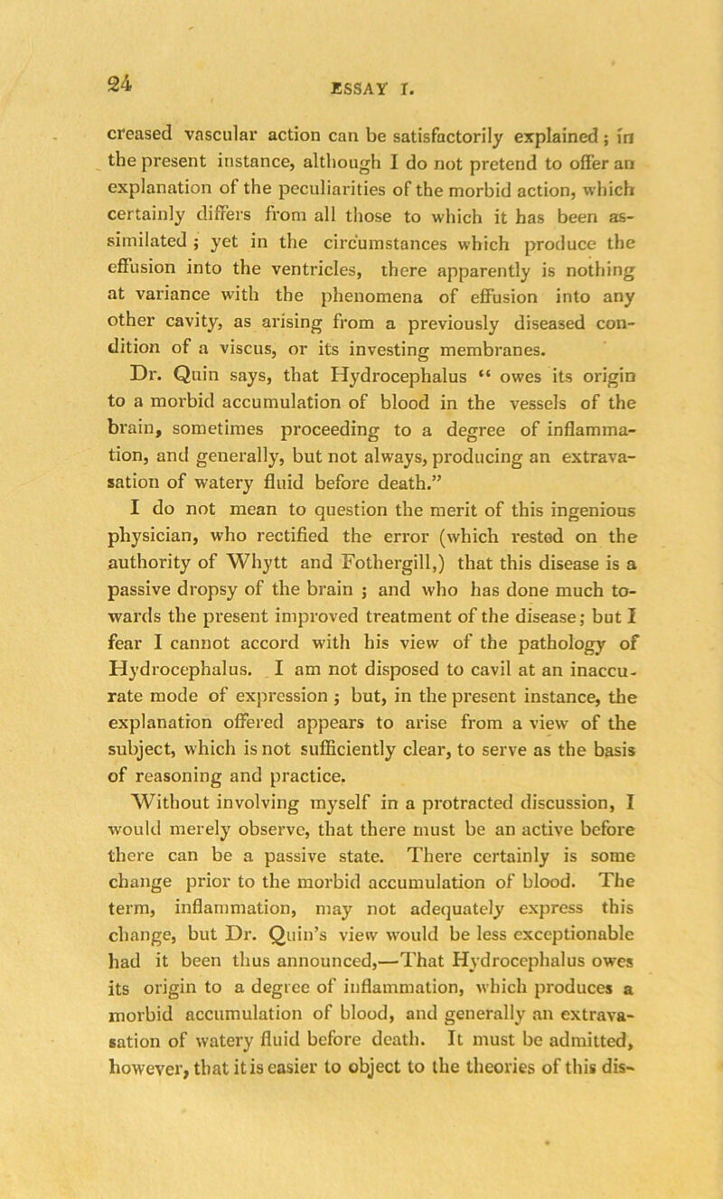 creased vascular action can be satisfactorily explained ; in the present instance, although I do not pretend to offer ari explanation of the peculiarities of the morbid action, which certainly differs from all those to which it has been as- similated ; yet in the circumstances which produce the effusion into the ventricles, there apparently is nothing at variance with the phenomena of effusion into any other cavity, as arising from a previously diseased con- dition of a viscus, or its investing membranes. Dr. Quin says, that Hydrocephalus “ owes its origin to a morbid accumulation of blood in the vessels of the brain, sometimes proceeding to a degree of inflamma- tion, and generally, but not always, producing an extrava- sation of watery fluid before death.” I do not mean to question the merit of this ingenious physician, who rectified the error (which rested on the authority of Whytt and Fothergill,) that this disease is a passive dropsy of the brain ; and who has done much to- wards the present improved treatment of the disease; but I fear I cannot accord with his view of the pathology of Hydrocephalus. I am not disposed to cavil at an inaccu- rate mode of expression ; but, in the present instance, the explanation offered appears to arise from a view of the subject, which is not sufficiently clear, to serve as the basis of reasoning and practice. Without involving myself in a protracted discussion, I would merely observe, that there must be an active before there can be a passive state. There certainly is some change prior to the morbid accumulation of blood. The term, inflammation, may not adequately express this change, but Dr. Quin’s view would be less exceptionable had it been thus announced,—That Hydrocephalus owes its origin to a degree of inflammation, which produces a morbid accumulation of blood, and generally an extrava- sation of watery fluid before death. It must be admitted, however, that it is easier to object to the theories of this dis-