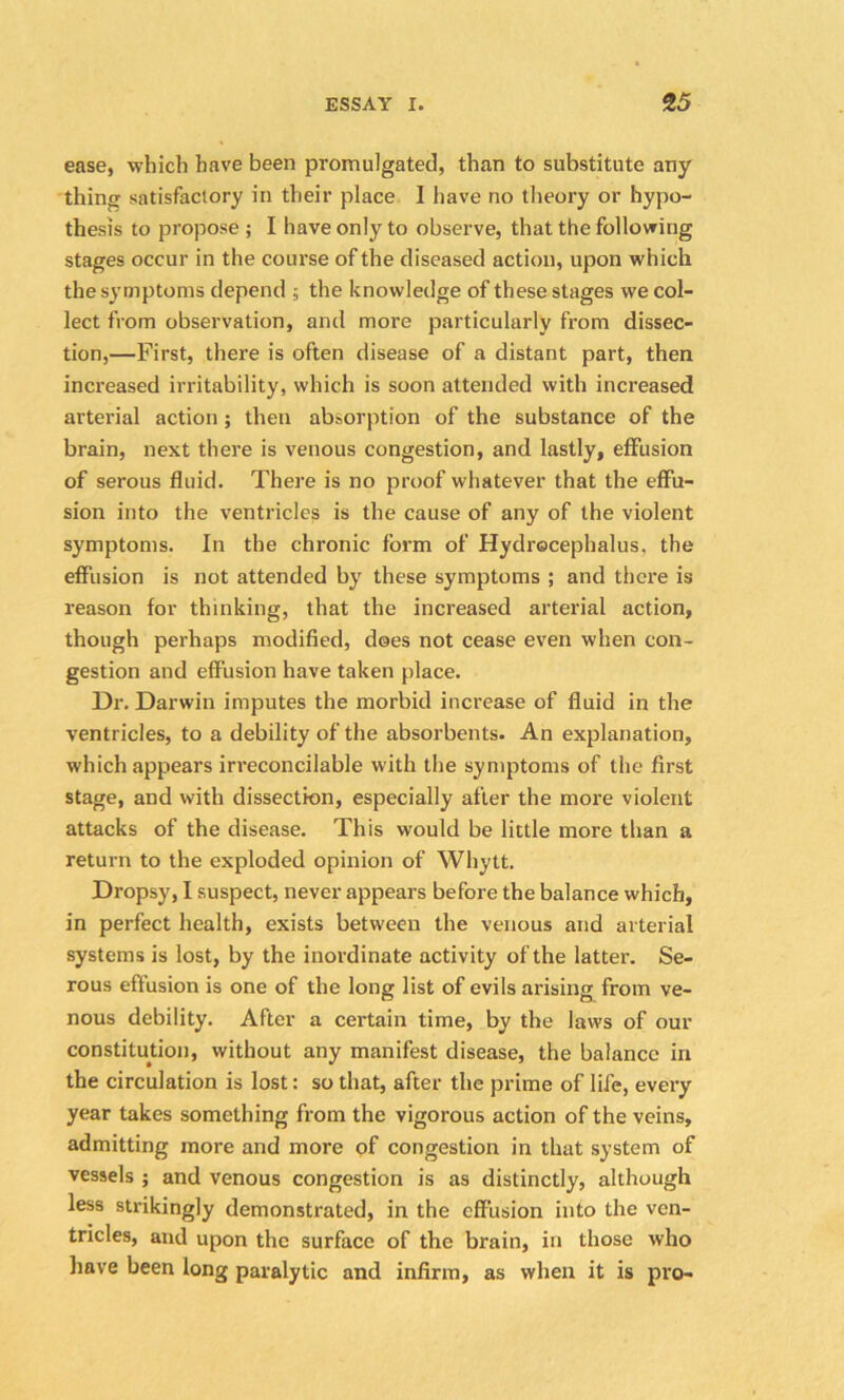 ease, which have been promulgated, than to substitute any thing satisfactory in their place I have no theory or hypo- thesis to propose ; I have only to observe, that the following stages occur in the course of the diseased action, upon which the symptoms depend ; the knowledge of these stages we col- lect from observation, and more particularly from dissec- tion,—First, there is often disease of a distant part, then increased irritability, which is soon attended with increased arterial action ; then absorption of the substance of the brain, next there is venous congestion, and lastly, effusion of serous fluid. There is no proof whatever that the effu- sion into the ventricles is the cause of any of the violent symptoms. In the chronic form of Hydrocephalus, the effusion is not attended by these symptoms ; and there is reason for thinking, that the increased arterial action, though perhaps modified, does not cease even when con- gestion and effusion have taken place. Dr. Darwin imputes the morbid increase of fluid in the ventricles, to a debility of the absorbents. An explanation, which appears irreconcilable with the symptoms of the first stage, and with dissection, especially after the more violent attacks of the disease. This would be little more than a return to the exploded opinion of Whytt. Dropsy, I suspect, never appears before the balance which, in perfect health, exists between the venous and arterial systems is lost, by the inordinate activity of the latter. Se- rous effusion is one of the long list of evils arising from ve- nous debility. After a certain time, by the laws of our constitution, without any manifest disease, the balance in the circulation is lost: so that, after the prime of life, every year takes something from the vigorous action of the veins, admitting more and more of congestion in that system of vessels ; and venous congestion is as distinctly, although less strikingly demonstrated, in the effusion into the ven- tricles, and upon the surface of the brain, in those who have been long paralytic and infirm, as when it is pro-