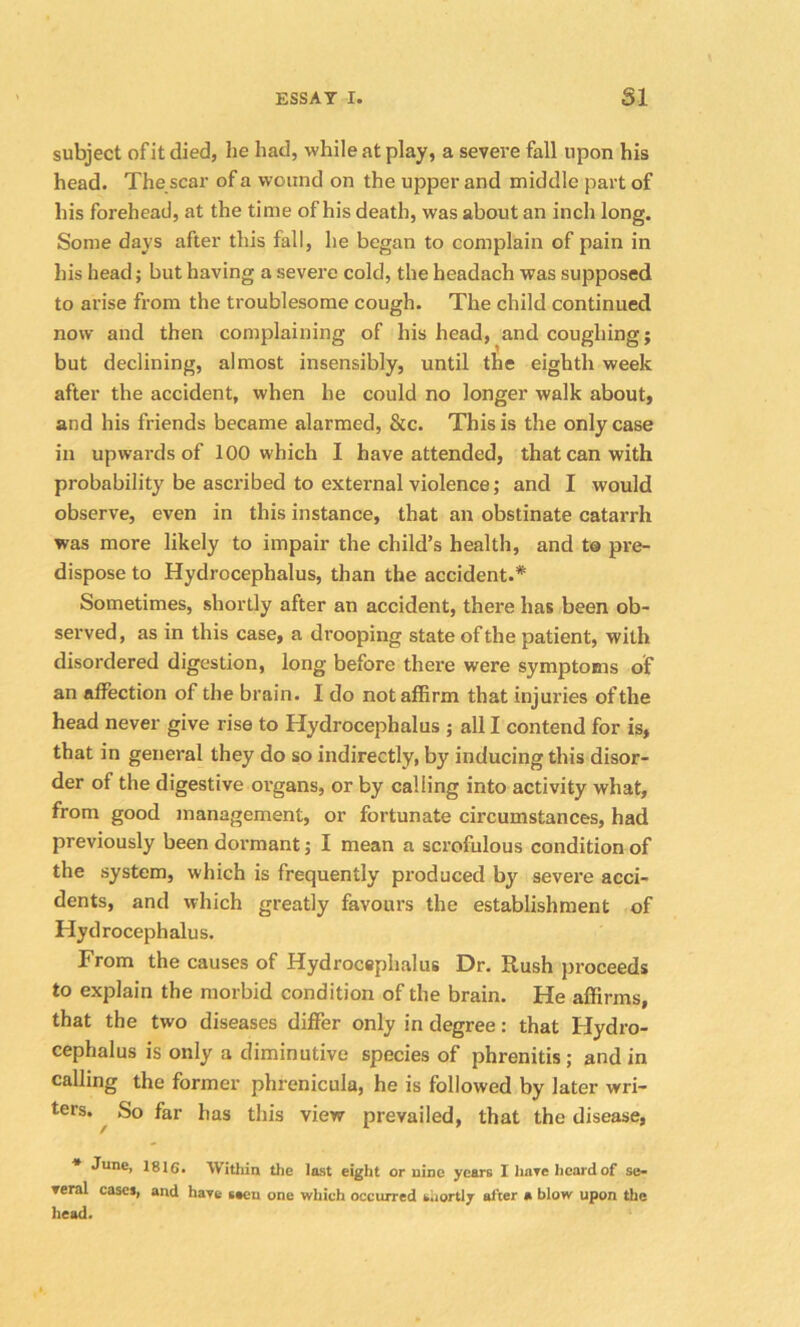 subject of it died, he had, while at play, a severe fall upon his head. The scar of a wound on the upper and middle part of his forehead, at the time of his death, was about an inch long. Some days after this fall, he began to complain of pain in his head; but having a severe cold, the headach was supposed to arise from the troublesome cough. The child continued now and then complaining of his head, and coughing; but declining, almost insensibly, until the eighth week after the accident, when he could no longer walk about, and his friends became alarmed, &c. This is the only case in upwards of 100 which I have attended, that can with probability be ascribed to external violence; and I would observe, even in this instance, that an obstinate catarrh was more likely to impair the child’s health, and to pre- dispose to Hydrocephalus, than the accident.* Sometimes, shortly after an accident, there has been ob- served, as in this case, a drooping state of the patient, with disordered digestion, long before there were symptoms of an affection of the brain. I do not affirm that injuries of the head never give rise to Hydrocephalus ; all I contend for is, that in general they do so indirectly, by inducing this disor- der of the digestive organs, or by calling into activity what, from good management, or fortunate circumstances, had previously been dormant; I mean a scrofulous condition of the system, which is frequently produced bjr severe acci- dents, and which greatly favours the establishment of Hydrocephalus. From the causes of Hydrocephalus Dr. Rush proceeds to explain the morbid condition of the brain. He affirms, that the two diseases differ only in degree: that Hydro- cephalus is only a diminutive species of phrenitis; and in calling the former phrenicula, he is followed by later wri- ters. So far has this view prevailed, that the disease, * June, 1816. Within the last eight or nine years I have heard.of se- veral cases, and have ueu one which occurred shortly after » blow upon the head.