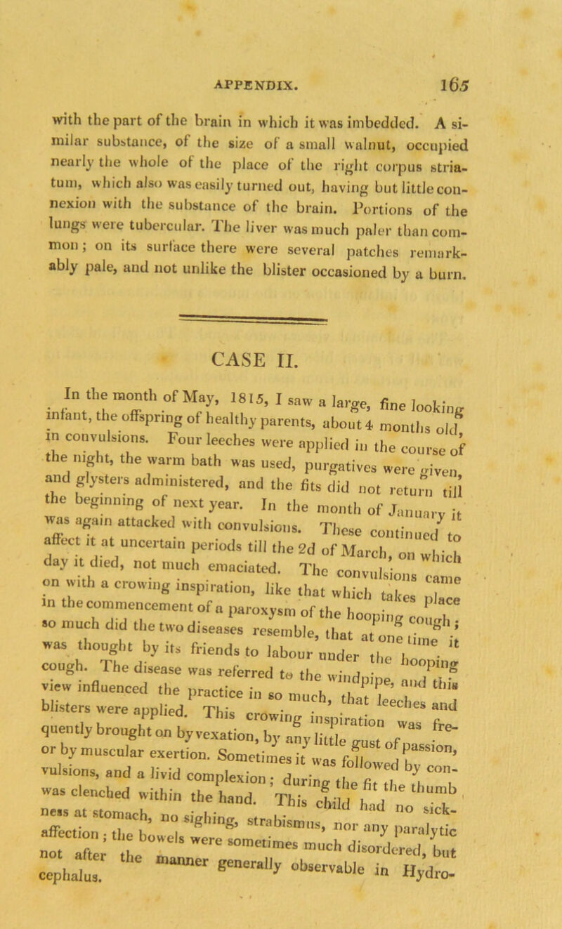 with the part of the brain in which it was imbedded. A si- milar substance, ot the size of a small walnut, occupied neatly the whole ot the place ot the right corpus stria- tum, which also was easily turned out, having but little con- nexion with the substance of the brain. Portions of the lungs were tubercular, ihe liver was much paler than com- mon ; on its surface there were several patches remark- ably pale, and not unlike the blister occasioned by a burn. CASE II. In the month of May, 1815, I saw a large, fine looking infant, the offspring of healthy parents, about 4 months old m convulsions. Four leeches were applied in the course of the night, the warm bath was used, purgatives were '.riven and glysters administered, and the fits did not return till the beginning of next year. In the month of January it was again attacked with convulsions. These continued to ct it at uncertain periods till the 2d of March, on which day it died, not much emaciated. The convi.l ; on with a crowing inspiration, like thlt\£^ “ m the commencement of „ paroxysm of the hooping co so much did the two diseases resemble, that at R ’ w“ th°uSht by its friends to labour under the I “ cough The disease was referred * the windp , e X* view influenced the practice in so much tl 1 | y blisters were applied. This crowing inspiration v quently brought on by vexation, by any li, ''s, f “ or by muscular exertion. Sometimes ft „, n f SS'°n’ --ssrc-hSHr- -a- “