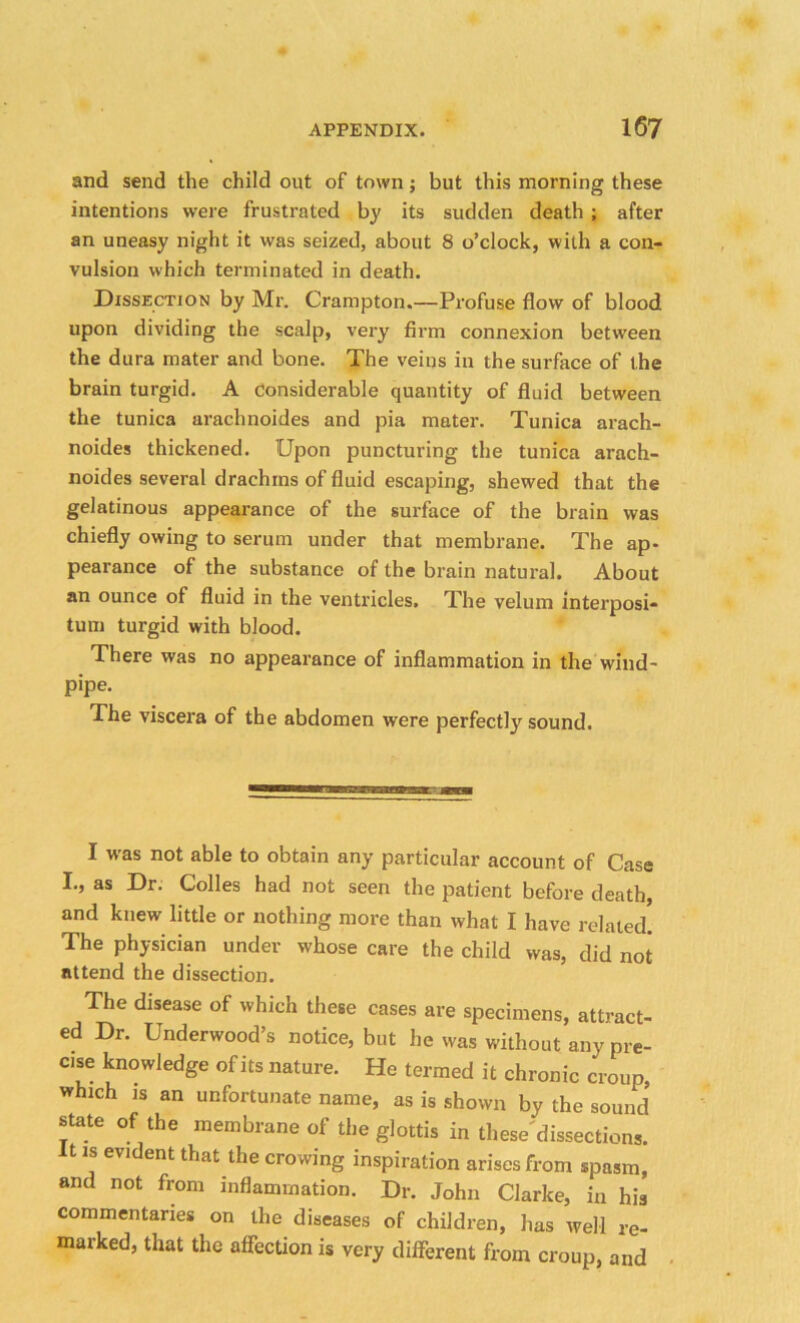and send the child out of town; but this morning these intentions were frustrated by its sudden death ; after an uneasy night it was seized, about 8 o’clock, with a con- vulsion which terminated in death. Dissection by Mr. Crampton.—Profuse flow of blood upon dividing the scalp, very firm connexion between the dura mater and bone. The veins in the surface of the brain turgid. A considerable quantity of fluid between the tunica arachnoides and pia mater. Tunica arach- noides thickened. Upon puncturing the tunica arach- noides several drachms of fluid escaping, shewed that the gelatinous appearance of the surface of the brain was chiefly owing to serum under that membrane. The ap- pearance of the substance of the brain natural. About an ounce of fluid in the ventricles. The velum interposi- tum turgid with blood. There was no appearance of inflammation in the wind- pipe. The viscera of the abdomen were perfectly sound. raaeaiMaiHttnjL-.i I was not able to obtain any particular account of Case I., as Dr; Colies had not seen the patient before death, and knew little or nothing more than what I have related. The physician under whose care the child was, did not attend the dissection. The disease of which these cases are specimens, attract- ed Dr. Underwood’s notice, but he was without any pre- cise knowledge of its nature. He termed it chronic croup, which is an unfortunate name, as is shown by the sound state of the membrane of the glottis in these'dissections. It is evident that the crowing inspiration arises from spasm, and not from inflammation. Dr. John Clarke, in his commentaries on the diseases of children, has well re- marked, that the affection is very different from croup, and