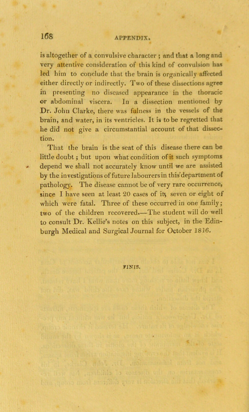 is altogether of a convulsive character ; and that a long and very attentive consideration of this kind of convulsion has led him to conclude that the brain is organically affected either directly or indirectly. Two of these dissections agree in presenting no diseased appearance in the thoracic or abdominal viscera. In a dissection mentioned by Dr. John Clarke, there was fulness in the vessels of the brain, and water, in its ventricles. It is to be regretted that he did not give a circumstantial account of that dissec- tion. That the brain is the seat of this disease there can be little doubt; but upon what condition of it such symptoms depend we shall not accurately know until we are assisted by the investigations of future labourers in this’department of pathology. The disease cannot be of very rare occurrence, since I have seen at least 20 cases of it^ seven or eight of which were fatal. Three of these occurred in one family ; two of the children recovered.—The student will do well to consult Dr. Kellie’s notes on this subject, in the Edin- burgh Medical and Surgical Journal for October 1816. yjNis.