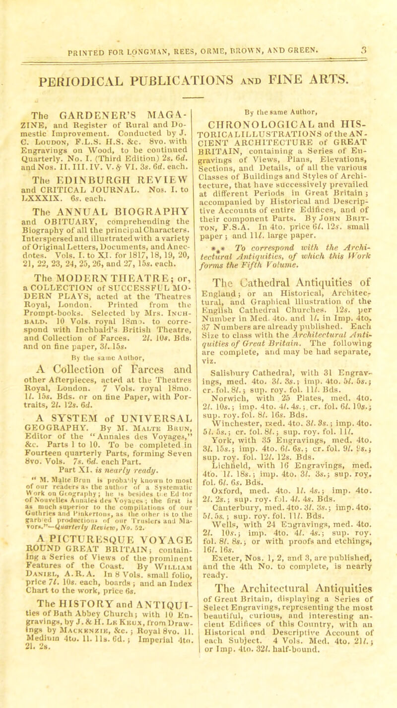 PERIODICAL PUBLICATIONS and FINE ARTS. The GARDENER’S MAGA- ZINE, and Register of Rural and Do- mestic Improvement. Conducted by J. C. Loudon, F.L.S. H.S. &c. 8vo. with Engravings on Wood, to be continued Quarterly. No. I. (Third Edition) 2s. 6d. and Nos. II. III. IV. V. VI. 3s. 6d. each. The EDINBURGH REVIEW and CRITICAL JOURNAL. Nos. I. to LXXXIX. Gs. each. The ANNUAL BIOGRAPHY and OBITUARY, comprehending the Biography of all the principal Characters. Interspersed and illustrated with a variety of Original Letters, Documents, and Anec- dotes. Vols. I. to XI. for 1817, 18, 19, 20, 21, 22, 23, 24, 25, 26, and 27, 15s. each. The MODERN THEATRE; or, a COLLECTION of SUCCESSFUL MO- DERN PLAYS, acted at the Theatres Royal, London. Printed from the Prompt-books. Selected by Mrs. Inch- bald. 10 Vols. royal 18mo. to corre- spond with Inchbald’s British Theatre, and Collection of Farces. 21. 10s. Bds. and on fine paper, 3/.15s. By the same Author, A Collection of Farces and other Afterpieces, acted at the Theatres Royal, Loudon. 7 Vols. royal 18mo. 1/. 15s. Bds. or on tine Paper, with Por- traits, 21, 12s. 6d. A SYSTEM of UNIVERSAL GEOGRAPHY. By M. Malte Biiun, Editor of the “ Annales des Voyages,” &c. Parts 1 to 10. To be completed in Fourteen quarterly Parts, forming Seven 8vo. Vols. 7s. 6d. each Part. Part XI. is nearly ready. “ M. Malte Brim is probaMy known to most of our readers a- the author of a Systematic Work on Geography ; lie is besides ti e Ed tor of Nouvelleft Annales des Voyages ; the first is as much superior to the compilations of our Guthries and I'inkertons, as the other is to the garb ed productions of our Truslers and Ma- vor*.1'—Quarterly Review, No. 52. A PICTURESQUE VOYAGE ROUND GREAT BRITAIN; contain- ing a Series of Views of the prominent Features of the Coast. By William Daniel, A.R. A. In 8 Vols. small folio, price 71. 10*. each, boards ; and an Index Chart to the work, price 6s. The HISTORY and ANTIQUI- tles of Bath Abbey Church; with 10 En- gravings, by J. & H. Lk Khux, from Draw- ings by Mackenzie, &c.; Royal 8vo. 11. Medium 4to. 11. 11s. 6d.; Imperial 4tn. 21. 2s. By the same Author, CHRONOLOGICAL and HIS- TORICAL ILLUSTRATIONS of the AN- CIENT ARCHITECTURE of GREAT BRITAIN, containing a Series of En- gravings of Views, Plans, Elevations, Sections, and Details, of all the various Classes of Buildings and Styles of Archi- tecture, that have successively prevailed at different Periods in Great Britain ; accompanied by Historical and Descrip- tive Accounts of entire Edifices, and of their component Parts. By John Brit- ton, F.S.A. In 4to. price 6/. 12s. small paper; and 11/. large paper. *** To correspond with the Archi- tectural Antiquities, of which this Work forms the Fifth Volume. The Cathedral Antiquities of England; or an Historical, Architec- tural, and Graphical Illustration of the English Cathedral Churches. 12s. per Number in Med- 4to. and 1/. in Imp. 4to, 37 Numbers are already published. Each Size to class with the Architectural Anti- quities of Great Britain. The following are complete, and may be had separate, viz. Salisbury Cathedral, with 31 Engrav- ings, med. 4to. 31. 3s.; imp. 4to. bl. 5s.; cr.fol. 8/.; sup. roy. fol. 11/. Bds. Norwich, with 25 Plates, med. 4to. 21. 10s.; imp. 4to. 4/. 4s. ;.cr. fol. 6/. 10s.; sup. roy. fol. 8/. 16s. Bds. Winchester, raed. 4to. 31. 3s.; imp. 4to. 5/. 5s.; cr. fol. 8/.; sup. roy. fol. 11/. York, with 35 Engravings, med. 4to. 31. 15s.; imp. 4to. 61. 6s.; cr. fol. 91. 9s.; sup. roy. fol. 12/. 12s. Bds. Lichfield, with 16 Engravings, med. 4 to. 1/. 18s.; imp. 4to. 31. 3s.; sup. roy. fol. 6/. 6s. Bds. Oxford, med. 4to. 1/. 4s.; imp. 4to. 21. 2s.; sup. roy. fol. 41. 4s. Bds. Canterbury, med. 4to. 3/. 3s.; imp.4to. 5/. 5s.; sup. roy. fol. 11/. Bds. Wells, with 24 Engravings, med. 4to. 21. 10s.; imp. 4to. 41. 4s.; sup. roy. fol. 8/. 8s.; or with proofs and etchings, 16/. 16s. Exeter, Nos. 1, 2, and 3, are published, and the 4th No. to complete, is nearly ready. The Architectural Antiquities of Great Britain, displaying a Series of Select Engravings, representing the most beautiful, curious, and interesting an- ' clent Edifices of this Country, with an j Historical and Descriptive Account of each Subject. 4 Vols. Med. 4to. 21/.; I or Imp. 4to. 32/. half-bound.