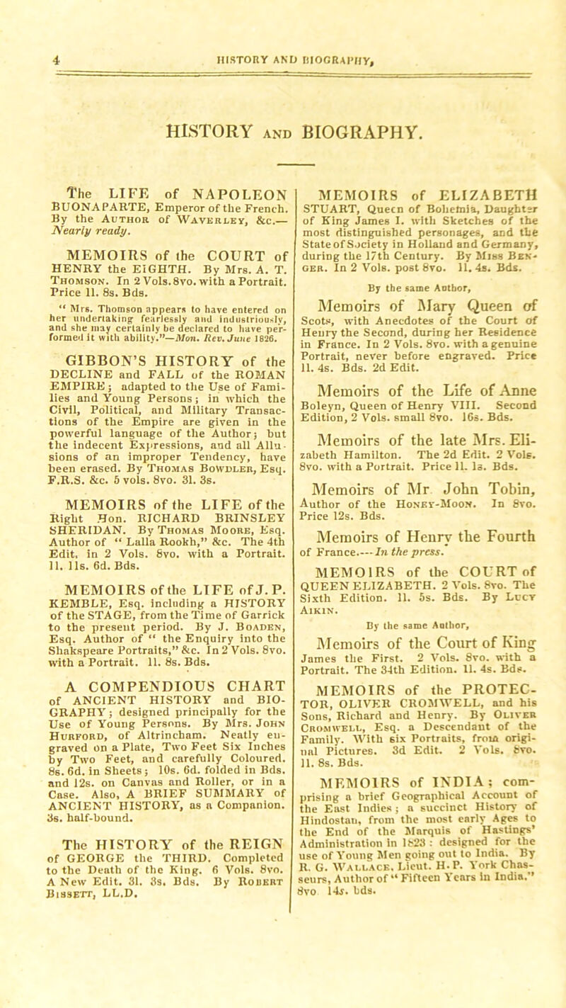 HISTORY and BIOGRAPHY. The LIFE of NAPOLEON BUONAPARTE, Emperor of the French. By the Author of Waverley, &c.— Nearly ready. MEMOIRS of the COURT of HENRY the EIGHTH. By Mrs. A. T. Thomson. In 2 Vols.8vo. with a Portrait. Price 11. 8s. Bds. “ Mrs. Thomson appears to have entered on her undertaking’ fearlessly and industriously, and she may certainly be declared to have per- formed it with ability.”—Mon. Rev. June 1826. GIBBON’S HISTORY of the DECLINE and FALL of the ROMAN EMPIRE j adapted to the Use of Fami- lies and Young Persons ; in which the Civil, Political, and Military Transac- tions of the Empire are given in the powerful language of the Author j but the indecent Expressions, and all Allu- sions of an improper Tendency, have been erased. By Thomas Bowdler, Esq. F.R.S. &c. 5 vols. 8vo. 31. 3s. MEMOIRS of the LIFE of the Right Hon. RICHARD BRINSLEY SHERIDAN. By Thomas Moore, Esq. Author of “ Lalla Rookh,” &c. The 4th Edit, in 2 Yols. 8vo. with a Portrait. 11. 11s. 6d. Bds. MEMOIRS of the LIFE ofJ.P. KEMBLE, Esq. including a HISTORY of the STAGE, from the Time of Garrick to the present period. By J. Boaden, Esq. Author of “ the Enquiry into the Sliakspeare Portraits,” &c. In 2 Vols. 8vo. with a Portrait. 11. 8s. Bds. A COMPENDIOUS CHART of ANCIENT HISTORY and BIO- GRAPHY j designed principally for the Use of Young Persons. By Mrs. John Hurford, of Altrincham. Neatly en- graved on a Plate, Two Feet Six Inches by Two Feet, and carefully Coloured. 8s. 6d. in Sheets; 10s. 6d. folded in Bds. and 12s. on Canvas and Roller, or in a Case. Also, A BRIEF SUMMARY of ANCIENT HISTORY, as a Companion. 3s. half-bound. The HISTORY of the REIGN of GEORGE the THIRD. Completed to the Death of the King. 6 Vols. 8vo. A New Edit. 31. 3s. Bds. By Robert Bissett, LL.D. MEMOIRS of ELIZABETH STUART, Queen of Bohemia, Daughter of King James I. with Sketches of the most distinguished personages, and the State of Society in Holland and Germany, during the 17th Century. By Miss Ben- ger. In 2 Vols. post 8vo. 11. 4s. Bds. By the same Author, Memoirs of Mary Queen of Scots, with Anecdotes of the Court of Henry the Second, during her Residence in France. In 2 Vols. 8vo. with a genuine Portrait, never before engraved. Price 11. 4s. Bds. 2d Edit. Memoirs of the Life of Anne Boleyn, Queen of Henry VIII. Second Edition, 2 Vols. small 8vo. 16s. Bds. Memoirs of the late Mrs. Eli- zabeth Hamilton. The 2d Edit. 2 Vole. 8vo. with a Portrait. Price 11. Is. Bds. Memoirs of Mr John Tobin, Author of the Honey-Moon. In 8vo. Price 12s. Bds. Memoirs of Henry the Fourth of France In the press. MEMOIRS of the COURT of QUEEN ELIZABETH. 2 Vols. 8vo. The Sixth Edition. 11. 5s. Bds. By Lucy Aikin. By the same Author, Memoirs of the Court of King James the First. 2 Vols. 8vo. with a Portrait. The 34th Edition. 11. 4s. Bds. MEMOIRS of the PROTEC- TOH, OLIVER CROMWELL, and his Sons, Richard and Henry. By Oliver Cromwell, Esq. a Descendant of the Family. With six Portraits, from origi- nal Pictures. 3d Edit. 2 Vols. 8vo. 11. 8s. Bds. MEMOIRS of INDIA; com- prising a brief Geographical Account of the East Indies; a succinct History of Hindostan, from the most early Ages to the End of the Marquis of Hastings’ Administration in 1823 : designed for the use of Young Men going out to India. By R. G. Wallace, Lieut. H.P. York Chas- seurs, Author of “ Fifteen Years in India. 8vo Ur. bds.