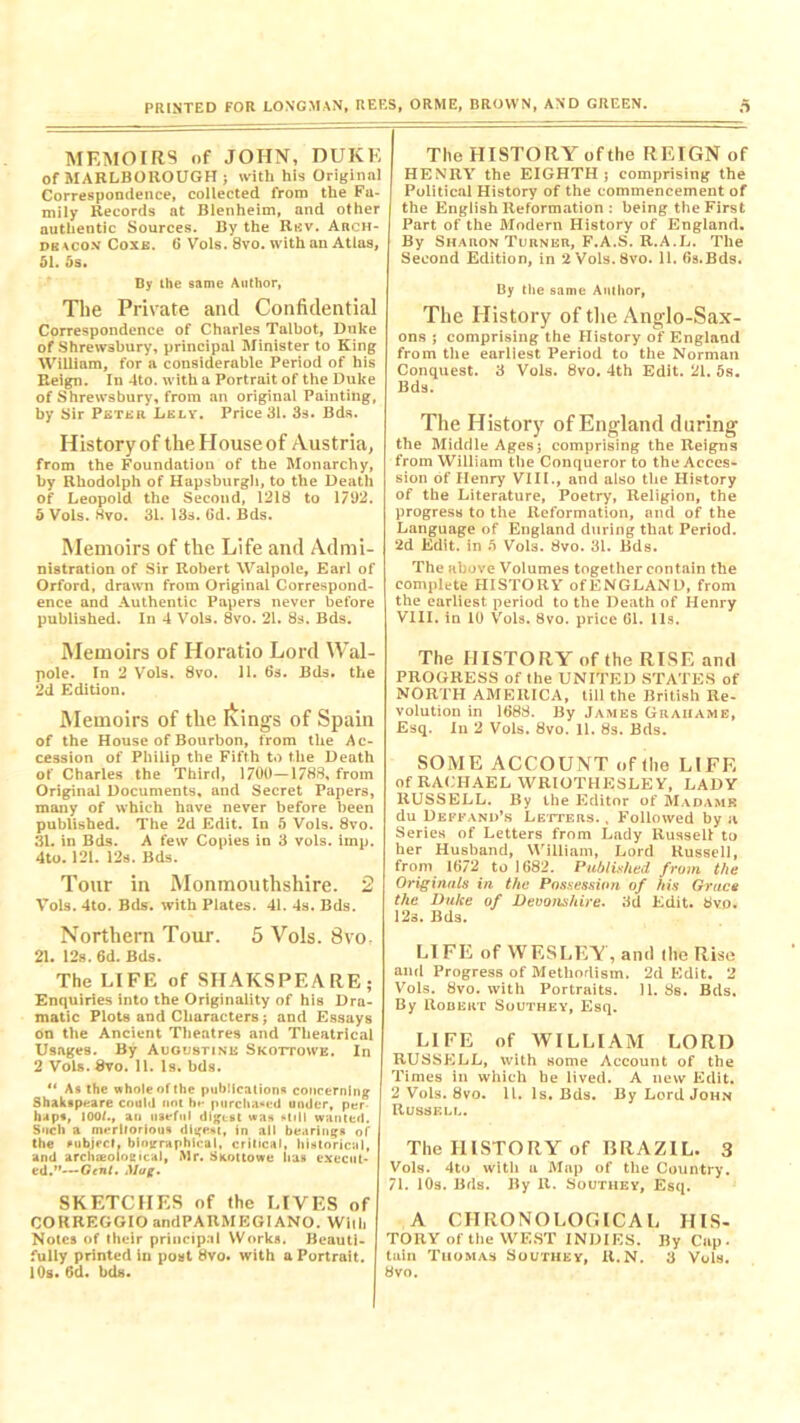 MEMOIRS of JOHN, DUKE of MARLBOROUGH ; with his Original Correspondence, collected from the Fa- mily Records at Blenheim, and other authentic Sources. By the Rev. Auch- dkaco.v Coxa. (5 Vols. 8vo. with an Atlas, 51. 5s. By the same Author, The Private and Confidential Correspondence of Charles Talbot, Duke of Shrewsbury, principal Minister to King William, for a considerable Period of his Reign. In 4to. with a Portrait of the Duke of Shrewsbury, from an original Painting, by Sir Petek Lely. Price 31. 3s. Bds. History of the House of Austria, from the Foundation of the Monarchy, by Rbodolph of Hapsburgli, to tile Death of Leopold the Second, 1218 to 1792. 5 Vols. 8vo. 31. 13s. Gd. Bds. Memoirs of the Life and Admi- nistration of Sir Robert Walpole, Earl of Orford, drawn from Original Correspond- ence and Authentic Papers never before published. In 4 Vols. 8vo. 21. 8s. Bds. Memoirs of Horatio Lord Wal- pole. In 2 Vols. 8vo. 11. 6s. Bds. the 2d Edition. Memoirs of the Ivings of Spain of the House of Bourbon, from the Ac- cession of Philip the Fifth to the Death of Charles the Third, 1700—1788, from Original Documents, and Secret Papers, many of which have never before been published. The 2d Edit. In 5 Vols. 8vo. 31. in Bds. A few Copies in 3 vols. imp. 4to. 121. 12s. Bds. Tour in Monmouthshire. 2 Vols. 4to. Bds. with Plates. 41. 4s. Bds. Northern Tour. 5 Vols. 8vo 21. 12s. 6d. Bds. The LIFE of SHAKSPF.A RE ; Enquiries into the Originality of his Dra- matic Plots and Characters; and Essays on the Ancient Theatres and Theatrical Usages. By Augustine Skottowe. In 2 Vols. Svo. 11. Is. bds. “ As the whole of the publications concerning Shakapuare could not hr purchased under, per haps, 100/., ait useful digest was fIiII wanted. Such a meritorious digest, in all bearings of the subject, biographical, critical, historical, and archaeological, Mr. Skottowe lias execut- ed.”—Gent. Mag. SKETCHES of the LIVES of CORREGGIO andPAUMEGIANO. With Notes of their principal Works. Beauti- fully printed in post 8vo. with a Portrait. 10s. 6d. bds. The HISTORY of the REIGN of HENRY the EIGHTH ; comprising the Political History of the commencement of the English Reformation : being the First Part of the Modern History of England. By Sharon Turner, F.A.S. R.A.L. The Second Edition, in 2 Vols.8vo. 11. 6s.Bds. By the same Author, The History of the Anglo-Sax- ons ; comprising the History of England from the earliest Period to the Norman Conquest. 3 Vols. 8vo. 4th Edit. 21. 5s. Bds. The History of England during the Middle Ages; comprising the Reigns from William the Conqueror to the Acces- sion of Henry VIII., and also the History of the Literature, Poetry, Religion, the progress to the Reformation, and of the Language of England during that Period. 2d Edit, in 5 Vols. 8vo. 31. Bds. The above Volumes together contain the complete HISTORY of ENGLAND, from the earliest period to the Death of Henry VIII. in 10 Vols. 8vo. price 61. 11s. The HISTORY of the RISE and PROGRESS of the UNITED STATES of NORTH AMERICA, till the British Re- volution in 1688. By James Grauame, Esq. In 2 Vols. 8vo. 11. 8s. Bds. SOME ACCOUNT of the LIFE of RACHAEL WRIOTHESLEY, LADY RUSSELL. By the Editor of Madame du Deffand’s Letters. , Followed by a Series of Letters from Lady Russell to her Husband, William, Lord Russell, from 1672 to 1682. Published from the Originals in the Possession of his Grace the Duke of Devonshire. 3d Edit. bvo. 12s. Bds. LIFE of WESLEY, and the Rise and Progress of Methodism. 2d Edit. 2 Vols. 8vo. with Portraits. 11. Ss. Bds. By Robert Southey, Esq. LIFE of WILLIAM LORD RUSSELL, with some Account of the Times in which be lived. A new Edit. 2 Vols. 8vo. 11. Is. Bds. By Lord John Russell. The HISTORY of BRAZIL. 3 Vols. 4to with a Map of the Country. 71. 10s. Bds. By R. Southey, Esq. A CHRONOLOGICAL HIS- TORY of the WEST INDIES. By Cap. tain Thomas Southey, R.N. 3 Vols. 8vo.
