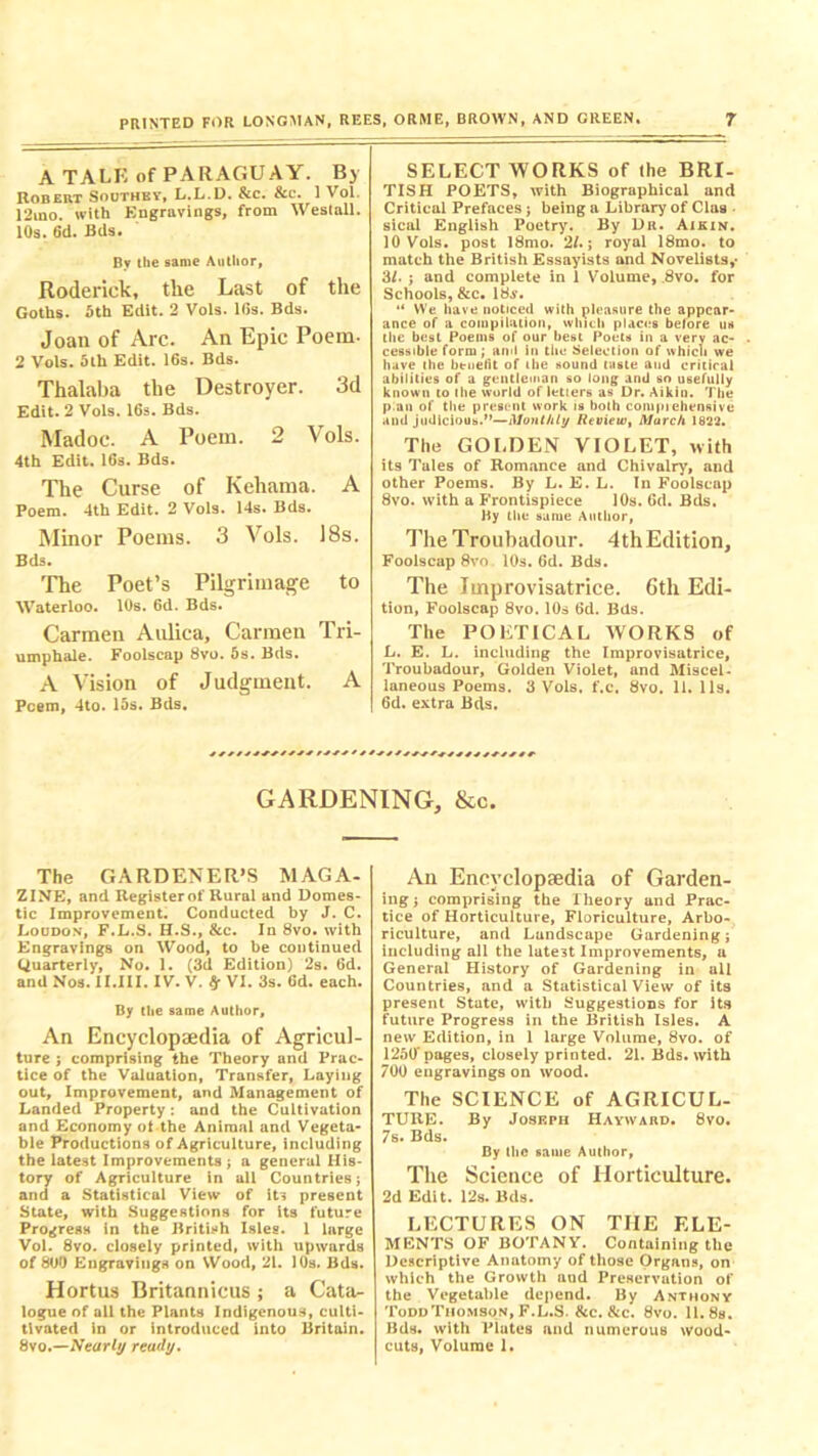 A TALK of PARAGUAY. Bj Robert Southey, L.L.D. &c. &c. 1 Vol. 12ino. with KBgravings, from Westall. 10s. 6d. Bds. Bv the same Author, Roderick, the Last of the Goths. 5th Edit. 2 Vols. 16s. Bds. Joan of Arc. An Epic Poem- 2 Vols. 5th Edit. 16s. Bds. Thalaba the Destroyer. 3d Edit. 2 Vols. 16s. Bds. Madoc. A Poem. 2 Vols. 4th Edit. 16s. Bds. The Curse of Kehama. A Poem. 4th Edit. 2 Vols. 14s. Bds. Minor Poems. 3 Vols. 18s. Bds. The Poet’s Pilgrimage to Waterloo. 10s. 6d. Bds. Carmen Aulica, Carmen Tri- umphale. Foolscap 8vo. 5s. Bds. A Vision of Judgment. A Poem, 4to. 15s. Bds. SELECT WORKS of the BRI- TISH POETS, with Biographical and Critical Prefaces; being a Library of Claa sical English Poetry. By Dii. Aikin. 10 Vols. post 18mo. 2/.; royal 18mo. to match the British Essayists and Novelists,* 3/. ; and complete in 1 Volume, 8vo. for Schools, &c. 18^. “ We have noticed with pleasure the appear- ance of a compilation, which places before us the best Poems of our best Poets in a verv ac- cessible form; anil in the Selection of which we have the btneiit of (he sound taste and critical abilities of a gentleman so long and so usefully known to the world of letiers as Dr. Aikin. The p an of the present work is both compiehensive and judicious.M—Monthly Review, March 1822. The GOLDEN VIOLET, with its Tales of Romance and Chivalry, and other Poems. By L. E. L. In Foolscap 8vo. with a Frontispiece 10s. 6d. Bds. By the same Author, The Troubadour. 4thEdition, Foolscap 8vo. 10s. 6d. Bds. The Improvisatrice. 6th Edi- tion, Foolscap 8vo. 10s 6d. Bds. The POETICAL WORKS of L. E. L. including the Improvisatrice, Troubadour, Golden Violet, and Miscel- laneous Poems. 3 Vols. f.c. 8vo. 11. 11s. 6d. extra Bds. GARDENING, &c. The GARDENER’S MAGA- ZINE, and Register of Rural and Domes- tic Improvement. Conducted by J. C. Loudon, F.L.S. H.S., &c. In 8vo. with Engravings on Wood, to be continued Quarterly, No. 1. (3d Edition) 2s. 6d. and Nos. II.III. IV. V. $r VI. 3s. 6d. each. By the same Author, An Encyclopaedia of Agricul- ture j comprising the Theory and Prac- tice of the Valuation, Transfer, Laying out. Improvement, and Management of Landed Property: and the Cultivation and Economy ot the Animal and Vegeta- ble Productions of Agriculture, including the latest Improvements; a general His- tory of Agriculture in all Countries; and a Statistical View of its present State, with Suggestions for its future Progress in the British Isles. 1 large Vol. 8vo. closely printed, with upwards of 800 Engravings on Wood, 21. 10s. Bds. Hortus Britannicus ; a Cata- logue of all the Plants Indigenous, culti- tlvated in or introduced into Britain. 8vo.—Nearly ready. An Encyclopaedia of Garden- ing; comprising the Theory and Prac- tice of Horticulture, Floriculture, Arbo- riculture, and Landscape Gardening; including all the lute3t Improvements, u General History of Gardening in all Countries, and a Statistical View of its present State, with Suggestions for its future Progress in the British Isles. A new Edition, in 1 large Volume, 8vo. of 1250'pages, closely printed. 21. Bds. with 700 engravings on wood. The SCIENCE of AGRICUL- TURE. By Joseph Hayward. 8vo. 7s. Bds. By the same Author, The Science of Horticulture. 2d Edit. 12s. Bds. LECTURES ON THE ELE- MENTS OF BOTANY. Containing the Descriptive Anatomy of those Organs, on which the Growth aud Preservation of the Vegetable depend. By Anthony Todd Thomson, F.L.S. &c. &c. 8vo. 11.8a. Bds. with Plutes and numerous wood- cuta, Volume 1.