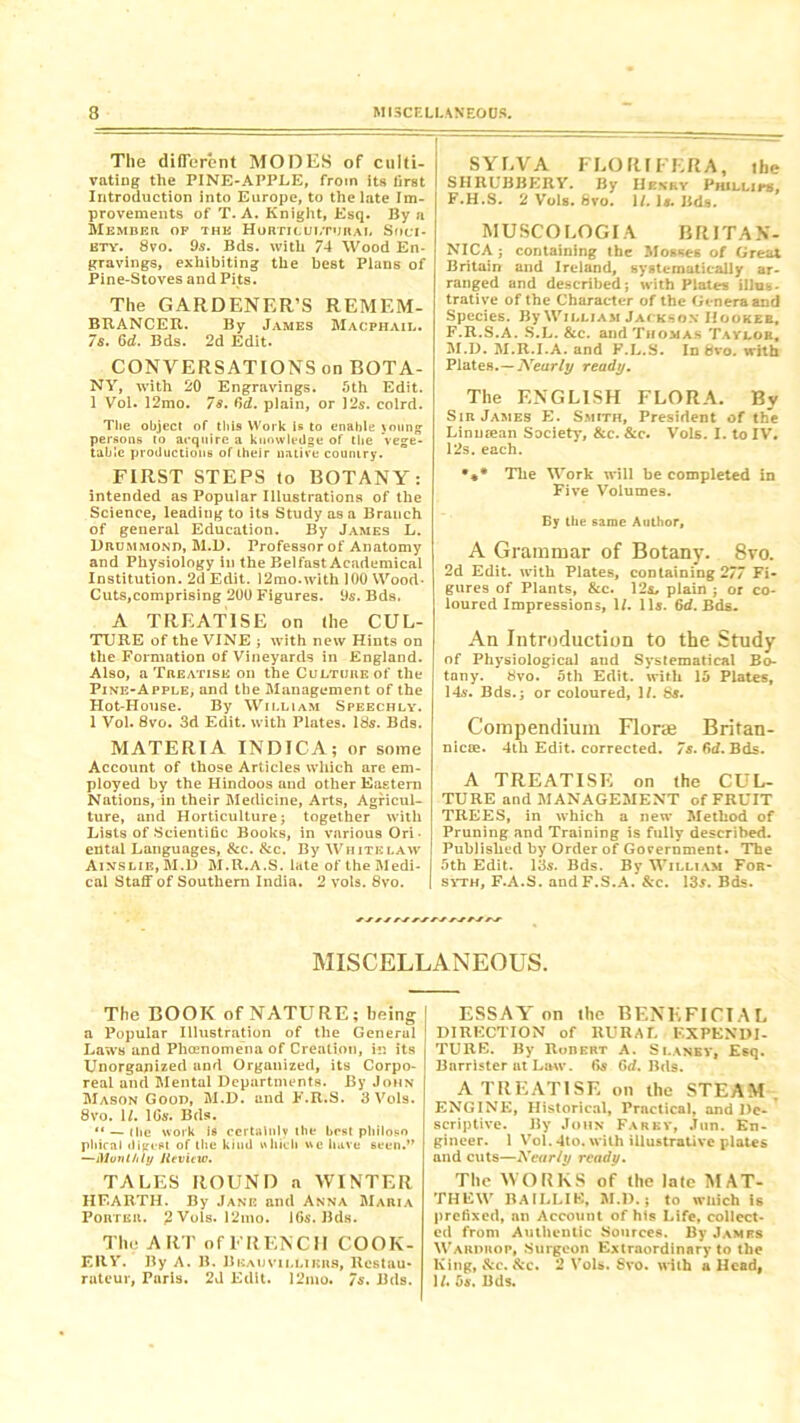 The different MOOES of culti- vating the PINE-APPLE, from its lirst Introduction into Europe, to the late Im- provements of T. A. Knight, Esq. By a Member of the Horticultural Soci- ety. 8vo. 9s. Bds. with 74 Wood En- gravings, exhibiting the best Plans of Pine-Stoves and Pits. The GARDENER’S REMEM- BRANCER. By James Macphail. 7s. 6d. Bds. 2d Edit. CONVERSATIONS on BOTA- NY, with 20 Engravings. 5th Edit. 1 Vol. 12mo. 78. Cyd. plain, or 12s. colrd. The object of this Work is to enable young persons to acquire a knowledge of the vege- table productions of their native country. FIRST STEPS to BOTANY: intended as Popular Illustrations of the Science, leading to its Study as a Branch of general Education. By James L. Drummond, M.D. Professor of Anatomy and Physiology in the Belfast Academical Institution. 2d Edit. 12mo.with 100 Wood- Cuts,comprising 200 Figures. 9s. Bds. A TREATISE on (he CUL- TURE of the VINE ; with new Hints on the Formation of Vineyards in England. Also, a Treatise on the Culture of the Pine-Apple, and tlie Management of the Hot-House. By William Speechly. 1 Vol. 8vo. 3d Edit, with Plates. 18s. Bds. MATERIA INDICA; or some Account of those Articles which are em- ployed by the Hindoos and other Eastern Nations, in their Medicine, Arts, Agricul- ture, and Horticulture; together with Lists of Scientific Books, in various Ori- ental Languages, &c. &c. By White law Ainslie, M.D M.R.A.S. late of the Medi- cal Staff of Southern India. 2 vols. 8vo. SYLVA FLORTFERA, the SHRUBBERY. By Hskry Phillips, F.H.S. 2 Vols. 8vo. 1/. 1*. Bds. MUSCOLOGIA BRITAN- NIC A ; containing the Mosses of Great Britain and Ireland, systematically ar- ranged and described; with Plates ilhi-.- trative of the Character of the Genera and Species. By William Jackson Hooker, F.R.S.A. S.L. &c. and Thomas Taylor, M.D. M.R.I.A. and F.L.S. In 8vo. with Plates.—Nearly ready. The ENGLISH FLORA. By Sir James E. Smith, President of the Lin mean Society, &c. &c. Vols. I. to IV. 12s. each. •** The Work will be completed in Five Volumes. By the same Author, A Grammar of Botany. 8vo. 2d Edit, with Plates, containing 277 Fi- gures of Plants, &c. 12s, plain ; or co- loured Impressions, 1/. 11s. 6d. Bds. An Introduction to the Study of Physiological and Systematical Bo- tany. 8vo. 5th Edit, with 15 Plates, 14s. Bds.; or coloured, 1/. 8s. Compendium Florae Britan- nicie. 4th Edit, corrected. 7s. 6d. Bds. A TREATISE on the CUL- TURE and MANAGEMENT of FRUIT TREES, in which a new Method of Pruning and Training is fully described. Published by Order of Government. The 5th Edit. 13s. Bds. By William For- syth, F.A.S. andF.S.A. &c. 13s. Bds. MISCELLANEOUS. The BOOK of NATURE; being a Popular Illustration of the General Laws and Phaenomena of Creation, in its Unorganized and Organized, its Corpo- real and Mental Departments. By John Mason Good, M.D. and F.R.S. 3 Vols. 8vo. 1/. lGs. Bds. “ — (lie work is certainly the best philosn pliical digest of the kind which «c have 6t*en.” —Monthly Jievitw. TALES ROUND a WINTER HEARTH. By Jane and Anna Maria Porter. 2 Vols. 12mo. 16s. Bds. The ART of FRENCH COOK- ERY. By A. B. Beauvillikhs, Restau- rateur, Paris. 2d Edit. 12mo. 7s. Bds. ESSAY on the BENEFICIAL DIRECTION of RURAL EXPENDI- TURE. By Robert A. S lanky. Esq. Barrister at Law. 6s 6d. Bds. A TREATISE on the STEAM ENGINE, Historical, Practical, and De- scriptive. By John Far by, .Tun. En- gineer. 1 Vol. 4to. with illustrative plates and cuts—Xcar/y ready. The WORKS of the late MAT- THEW BAILLIB, M.D.; to which is prefixed, an Account of his Life, collect- ed from Authentic Sources. By Jamrs Wardrop, Surgeon Extraordinary to the King, &c. See. 2 Vols. 8vo. with a Head, U. 5s. Bds.